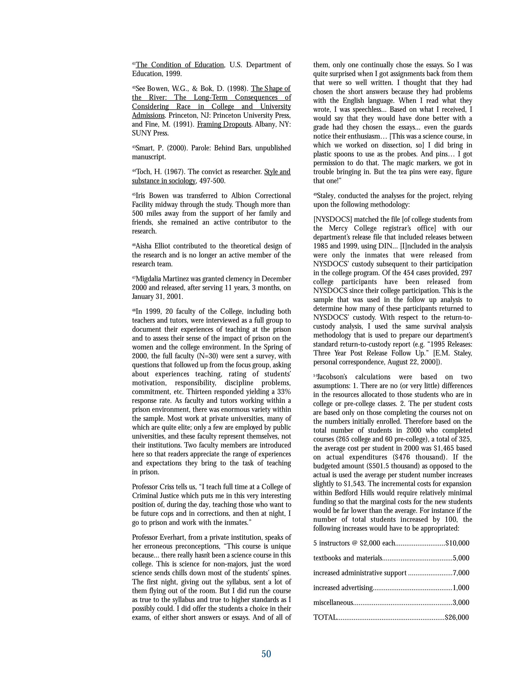 50
41
The Condition of Education, U.S. Department of
Education, 1999.
42
See Bowen, W.G., & Bok, D. (1998). The Shape of
the River: The Long-Term Consequences of
Considering Race in College and University
Admissions. Princeton, NJ: Princeton University Press,
and Fine, M. (1991). Framing Dropouts. Albany, NY:
SUNY Press.
43
Smart, P. (2000). Parole: Behind Bars, unpublished
manuscript.
44
Toch, H. (1967). The convict as researcher. Style and
substance in sociology, 497-500.
45
Iris Bowen was transferred to Albion Correctional
Facility midway through the study. Though more than
500 miles away from the support of her family and
friends, she remained an active contributor to the
research.
46
Aisha Elliot contributed to the theoretical design of
the research and is no longer an active member of the
research team.
47
Migdalia Martinez was granted clemency in December
2000 and released, after serving 11 years, 3 months, on
January 31, 2001.
48
In 1999, 20 faculty of the College, including both
teachers and tutors, were interviewed as a full group to
document their experiences of teaching at the prison
and to assess their sense of the impact of prison on the
women and the college environment. In the Spring of
2000, the full faculty (N=30) were sent a survey, with
questions that followed up from the focus group, asking
about experiences teaching, rating of students’
motivation, responsibility, discipline problems,
commitment, etc. Thirteen responded yielding a 33%
response rate. As faculty and tutors working within a
prison environment, there was enormous variety within
the sample. Most work at private universities, many of
which are quite elite; only a few are employed by public
universities, and these faculty represent themselves, not
their institutions. Two faculty members are introduced
here so that readers appreciate the range of experiences
and expectations they bring to the task of teaching
in prison.
Professor Criss tells us, “I teach full time at a College of
Criminal Justice which puts me in this very interesting
position of, during the day, teaching those who want to
be future cops and in corrections, and then at night, I
go to prison and work with the inmates.”
Professor Everhart, from a private institution, speaks of
her erroneous preconceptions, “This course is unique
because... there really hasn’t been a science course in this
college. This is science for non-majors, just the word
science sends chills down most of the students’ spines.
The first night, giving out the syllabus, sent a lot of
them flying out of the room. But I did run the course
as true to the syllabus and true to higher standards as I
possibly could. I did offer the students a choice in their
exams, of either short answers or essays. And of all of
them, only one continually chose the essays. So I was
quite surprised when I got assignments back from them
that were so well written. I thought that they had
chosen the short answers because they had problems
with the English language. When I read what they
wrote, I was speechless... Based on what I received, I
would say that they would have done better with a
grade had they chosen the essays... even the guards
notice their enthusiasm… [This was a science course, in
which we worked on dissection, so] I did bring in
plastic spoons to use as the probes. And pins… I got
permission to do that. The magic markers, we got in
trouble bringing in. But the tea pins were easy, figure
that one!”
49
Staley, conducted the analyses for the project, relying
upon the following methodology:
[NYSDOCS] matched the file [of college students from
the Mercy College registrar’s office] with our
department’s release file that included releases between
1985 and 1999, using DIN... [I]ncluded in the analysis
were only the inmates that were released from
NYSDOCS’ custody subsequent to their participation
in the college program. Of the 454 cases provided, 297
college participants have been released from
NYSDOCS since their college participation. This is the
sample that was used in the follow up analysis to
determine how many of these participants returned to
NYSDOCS’ custody. With respect to the return-to-
custody analysis, I used the same survival analysis
methodology that is used to prepare our department’s
standard return-to-custody report (e.g. “1995 Releases:
Three Year Post Release Follow Up.” [E.M. Staley,
personal correspondence, August 22, 2000]).
5 0
Jacobson’s calculations were based on two
assumptions: 1. There are no (or very little) differences
in the resources allocated to those students who are in
college or pre-college classes. 2. The per student costs
are based only on those completing the courses not on
the numbers initially enrolled. Therefore based on the
total number of students in 2000 who completed
courses (265 college and 60 pre-college), a total of 325,
the average cost per student in 2000 was $1,465 based
on actual expenditures ($476 thousand). If the
budgeted amount ($501.5 thousand) as opposed to the
actual is used the average per student number increases
slightly to $1,543. The incremental costs for expansion
within Bedford Hills would require relatively minimal
funding so that the marginal costs for the new students
would be far lower than the average. For instance if the
number of total students increased by 100, the
following increases would have to be appropriated:
5 instructors @ $2,000 each...........................$10,000
textbooks and materials......................................5,000
increased administrative support ........................7,000
increased advertising...........................................1,000
miscellaneous.....................................................3,000
TOTAL..........................................................$26,000
 