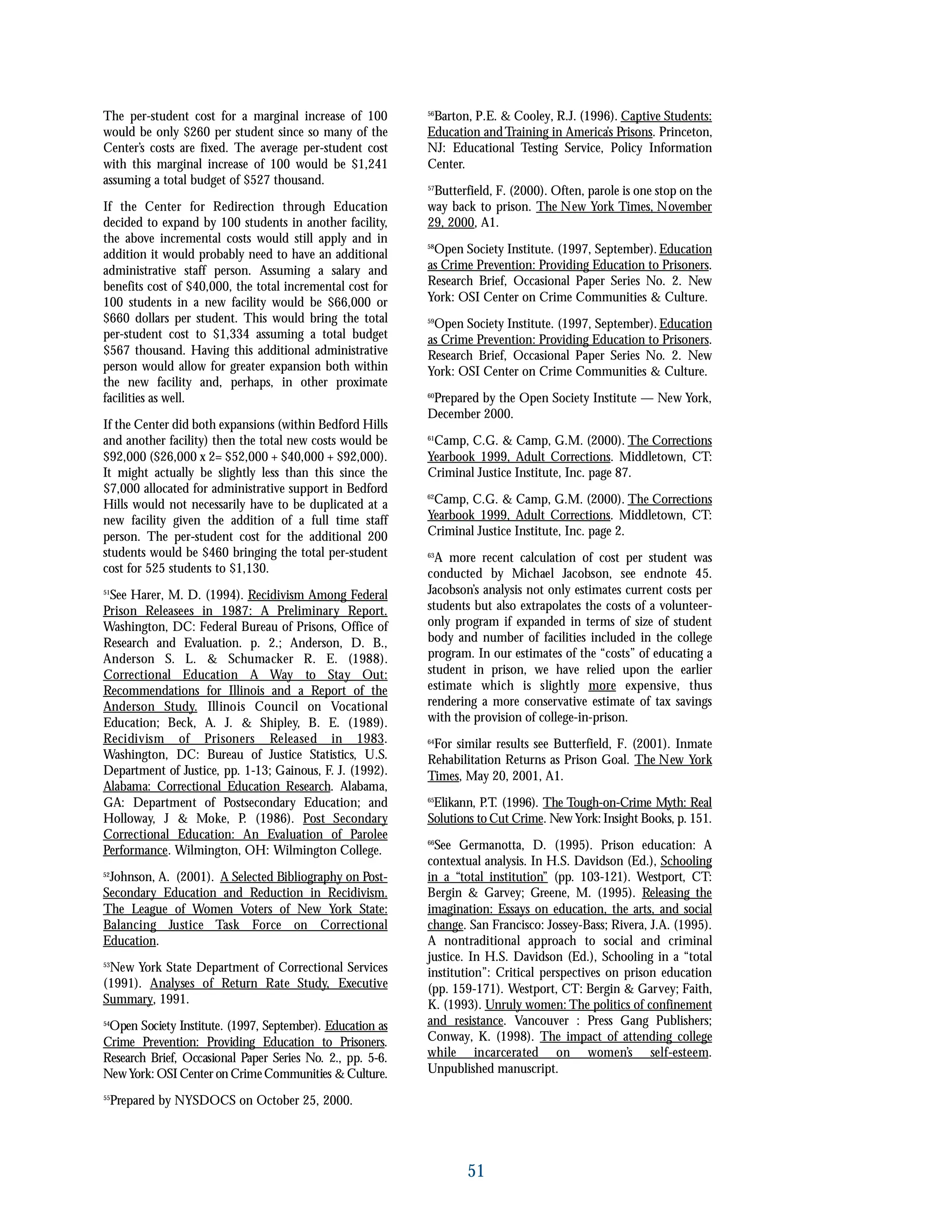 The per-student cost for a marginal increase of 100
would be only $260 per student since so many of the
Center’s costs are fixed. The average per-student cost
with this marginal increase of 100 would be $1,241
assuming a total budget of $527 thousand.
If the Center for Redirection through Education
decided to expand by 100 students in another facility,
the above incremental costs would still apply and in
addition it would probably need to have an additional
administrative staff person. Assuming a salary and
benefits cost of $40,000, the total incremental cost for
100 students in a new facility would be $66,000 or
$660 dollars per student. This would bring the total
per-student cost to $1,334 assuming a total budget
$567 thousand. Having this additional administrative
person would allow for greater expansion both within
the new facility and, perhaps, in other proximate
facilities as well.
If the Center did both expansions (within Bedford Hills
and another facility) then the total new costs would be
$92,000 ($26,000 x 2= $52,000 + $40,000 + $92,000).
It might actually be slightly less than this since the
$7,000 allocated for administrative support in Bedford
Hills would not necessarily have to be duplicated at a
new facility given the addition of a full time staff
person. The per-student cost for the additional 200
students would be $460 bringing the total per-student
cost for 525 students to $1,130.
51
See Harer, M. D. (1994). Recidivism Among Federal
Prison Releasees in 1987: A Preliminary Report.
Washington, DC: Federal Bureau of Prisons, Office of
Research and Evaluation. p. 2.; Anderson, D. B.,
Anderson S. L. & Schumacker R. E. (1988).
Correctional Education A Way to Stay Out:
Recommendations for Illinois and a Report of the
Anderson Study. Illinois Council on Vocational
Education; Beck, A. J. & Shipley, B. E. (1989).
Recidivism of Prisoners Released in 1983.
Washington, DC: Bureau of Justice Statistics, U.S.
Department of Justice, pp. 1-13; Gainous, F. J. (1992).
Alabama: Correctional Education Research. Alabama,
GA: Department of Postsecondary Education; and
Holloway, J & Moke, P. (1986). Post Secondary
Correctional Education: An Evaluation of Parolee
Performance. Wilmington, OH: Wilmington College.
52
Johnson, A. (2001). A Selected Bibliography on Post-
Secondary Education and Reduction in Recidivism.
The League of Women Voters of New York State:
Balancing Justice Task Force on Correctional
Education.
53
New York State Department of Correctional Services
(1991). Analyses of Return Rate Study, Executive
Summary, 1991.
54
Open Society Institute. (1997, September). Education as
Crime Prevention: Providing Education to Prisoners.
Research Brief, Occasional Paper Series No. 2., pp. 5-6.
NewYork: OSI Center on CrimeCommunities &Culture.
55
Prepared by NYSDOCS on October 25, 2000.
56
Barton, P.E. & Cooley, R.J. (1996). Captive Students:
Education andTraining in America’s Prisons. Princeton,
NJ: Educational Testing Service, Policy Information
Center.
57
Butterfield, F. (2000). Often, parole is one stop on the
way back to prison. The New York Times, November
29, 2000, A1.
58
Open Society Institute. (1997, September). Education
as Crime Prevention: Providing Education to Prisoners.
Research Brief, Occasional Paper Series No. 2. New
York: OSI Center on Crime Communities & Culture.
59
Open Society Institute. (1997, September). Education
as Crime Prevention: Providing Education to Prisoners.
Research Brief, Occasional Paper Series No. 2. New
York: OSI Center on Crime Communities & Culture.
60
Prepared by the Open Society Institute — New York,
December 2000.
61
Camp, C.G. & Camp, G.M. (2000). The Corrections
Yearbook 1999, Adult Corrections. Middletown, CT:
Criminal Justice Institute, Inc. page 87.
62
Camp, C.G. & Camp, G.M. (2000). The Corrections
Yearbook 1999, Adult Corrections. Middletown, CT:
Criminal Justice Institute, Inc. page 2.
63
A more recent calculation of cost per student was
conducted by Michael Jacobson, see endnote 45.
Jacobson’s analysis not only estimates current costs per
students but also extrapolates the costs of a volunteer-
only program if expanded in terms of size of student
body and number of facilities included in the college
program. In our estimates of the “costs” of educating a
student in prison, we have relied upon the earlier
estimate which is slightly more expensive, thus
rendering a more conservative estimate of tax savings
with the provision of college-in-prison.
64
For similar results see Butterfield, F. (2001). Inmate
Rehabilitation Returns as Prison Goal. The New York
Times, May 20, 2001, A1.
65
Elikann, P.T. (1996). The Tough-on-Crime Myth: Real
Solutions to Cut Crime. New York: Insight Books, p. 151.
66
See Germanotta, D. (1995). Prison education: A
contextual analysis. In H.S. Davidson (Ed.), Schooling
in a “total institution” (pp. 103-121). Westport, CT:
Bergin & Garvey; Greene, M. (1995). Releasing the
imagination: Essays on education, the arts, and social
change. San Francisco: Jossey-Bass; Rivera, J.A. (1995).
A nontraditional approach to social and criminal
justice. In H.S. Davidson (Ed.), Schooling in a “total
institution”: Critical perspectives on prison education
(pp. 159-171). Westport, CT: Bergin & Garvey; Faith,
K. (1993). Unruly women: The politics of confinement
and resistance. Vancouver : Press Gang Publishers;
Conway, K. (1998). The impact of attending college
while incarcerated on women’s self-esteem.
Unpublished manuscript.
51
 