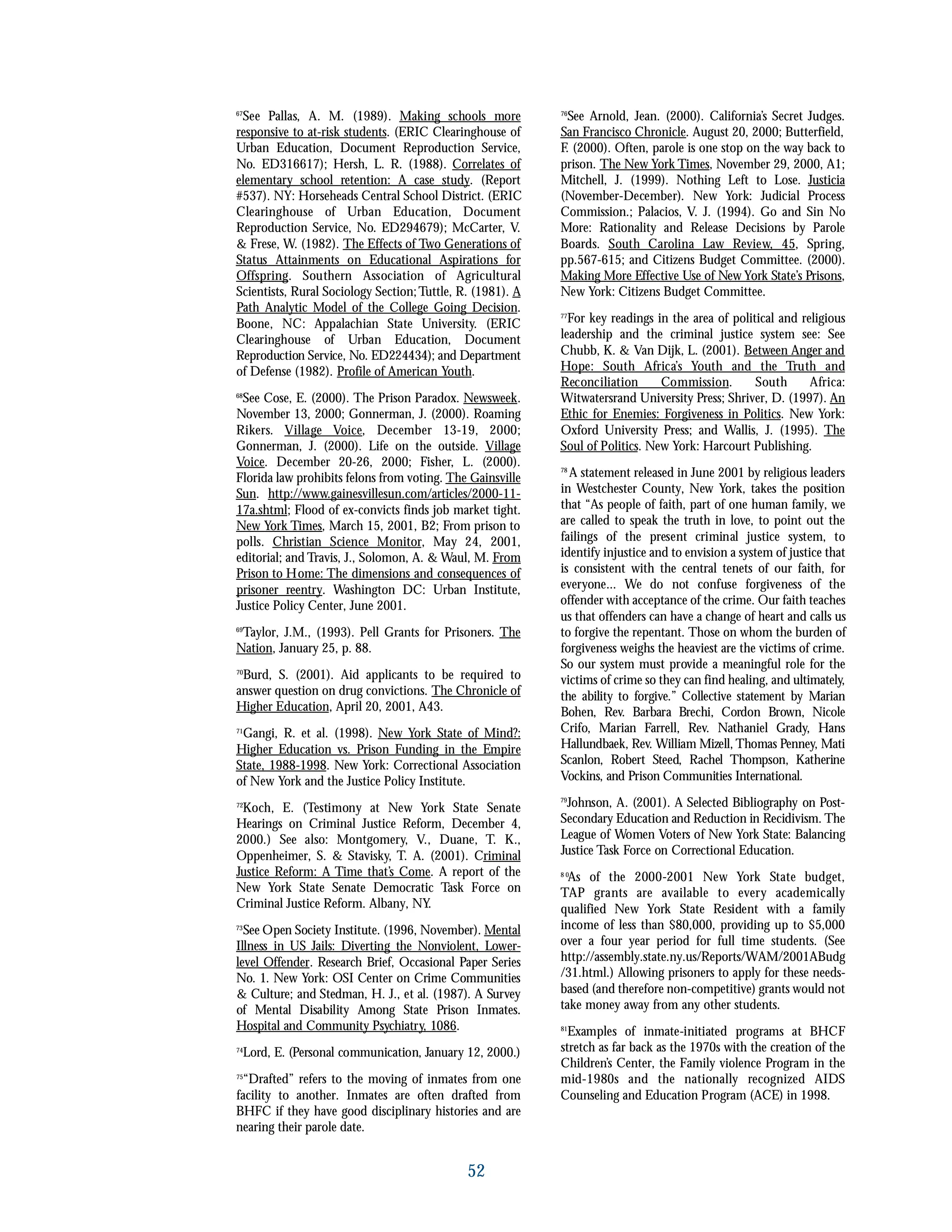 67
See Pallas, A. M. (1989). Making schools more
responsive to at-risk students. (ERIC Clearinghouse of
Urban Education, Document Reproduction Service,
No. ED316617); Hersh, L. R. (1988). Correlates of
elementary school retention: A case study. (Report
#537). NY: Horseheads Central School District. (ERIC
Clearinghouse of Urban Education, Document
Reproduction Service, No. ED294679); McCarter, V.
& Frese, W. (1982). The Effects of Two Generations of
Status Attainments on Educational Aspirations for
Offspring. Southern Association of Agricultural
Scientists, Rural Sociology Section;Tuttle, R. (1981). A
Path Analytic Model of the College Going Decision.
Boone, NC: Appalachian State University. (ERIC
Clearinghouse of Urban Education, Document
Reproduction Service, No. ED224434); and Department
of Defense (1982). Profile of American Youth.
68
See Cose, E. (2000). The Prison Paradox. Newsweek.
November 13, 2000; Gonnerman, J. (2000). Roaming
Rikers. Village Voice, December 13-19, 2000;
Gonnerman, J. (2000). Life on the outside. Village
Voice. December 20-26, 2000; Fisher, L. (2000).
Florida law prohibits felons from voting. The Gainsville
Sun. http://www.gainesvillesun.com/articles/2000-11-
17a.shtml; Flood of ex-convicts finds job market tight.
New York Times, March 15, 2001, B2; From prison to
polls. Christian Science Monitor, May 24, 2001,
editorial; and Travis, J., Solomon, A. & Waul, M. From
Prison to Home: The dimensions and consequences of
prisoner reentry. Washington DC: Urban Institute,
Justice Policy Center, June 2001.
69
Taylor, J.M., (1993). Pell Grants for Prisoners. The
Nation, January 25, p. 88.
70
Burd, S. (2001). Aid applicants to be required to
answer question on drug convictions. The Chronicle of
Higher Education, April 20, 2001, A43.
71
Gangi, R. et al. (1998). New York State of Mind?:
Higher Education vs. Prison Funding in the Empire
State, 1988-1998. New York: Correctional Association
of New York and the Justice Policy Institute.
72
Koch, E. (Testimony at New York State Senate
Hearings on Criminal Justice Reform, December 4,
2000.) See also: Montgomery, V., Duane, T. K.,
Oppenheimer, S. & Stavisky, T. A. (2001). Criminal
Justice Reform: A Time that’s Come. A report of the
New York State Senate Democratic Task Force on
Criminal Justice Reform. Albany, NY.
73
See Open Society Institute. (1996, November). Mental
Illness in US Jails: Diverting the Nonviolent, Lower-
level Offender. Research Brief, Occasional Paper Series
No. 1. New York: OSI Center on Crime Communities
& Culture; and Stedman, H. J., et al. (1987). A Survey
of Mental Disability Among State Prison Inmates.
Hospital and Community Psychiatry, 1086.
74
Lord, E. (Personal communication, January 12, 2000.)
75
“Drafted” refers to the moving of inmates from one
facility to another. Inmates are often drafted from
BHFC if they have good disciplinary histories and are
nearing their parole date.
76
See Arnold, Jean. (2000). California’s Secret Judges.
San Francisco Chronicle. August 20, 2000; Butterfield,
F. (2000). Often, parole is one stop on the way back to
prison. The New York Times, November 29, 2000, A1;
Mitchell, J. (1999). Nothing Left to Lose. Justicia
(November-December). New York: Judicial Process
Commission.; Palacios, V. J. (1994). Go and Sin No
More: Rationality and Release Decisions by Parole
Boards. South Carolina Law Review, 45, Spring,
pp.567-615; and Citizens Budget Committee. (2000).
Making More Effective Use of New York State’s Prisons,
New York: Citizens Budget Committee.
77
For key readings in the area of political and religious
leadership and the criminal justice system see: See
Chubb, K. & Van Dijk, L. (2001). Between Anger and
Hope: South Africa’s Youth and the Truth and
Reconciliation Commission. South Africa:
Witwatersrand University Press; Shriver, D. (1997). An
Ethic for Enemies: Forgiveness in Politics. New York:
Oxford University Press; and Wallis, J. (1995). The
Soul of Politics. New York: Harcourt Publishing.
78
A statement released in June 2001 by religious leaders
in Westchester County, New York, takes the position
that “As people of faith, part of one human family, we
are called to speak the truth in love, to point out the
failings of the present criminal justice system, to
identify injustice and to envision a system of justice that
is consistent with the central tenets of our faith, for
everyone... We do not confuse forgiveness of the
offender with acceptance of the crime. Our faith teaches
us that offenders can have a change of heart and calls us
to forgive the repentant. Those on whom the burden of
forgiveness weighs the heaviest are the victims of crime.
So our system must provide a meaningful role for the
victims of crime so they can find healing, and ultimately,
the ability to forgive.” Collective statement by Marian
Bohen, Rev. Barbara Brechi, Cordon Brown, Nicole
Crifo, Marian Farrell, Rev. Nathaniel Grady, Hans
Hallundbaek, Rev. William Mizell, Thomas Penney, Mati
Scanlon, Robert Steed, Rachel Thompson, Katherine
Vockins, and Prison Communities International.
79
Johnson, A. (2001). A Selected Bibliography on Post-
Secondary Education and Reduction in Recidivism. The
League of Women Voters of New York State: Balancing
Justice Task Force on Correctional Education.
8 0
As of the 2000-2001 New York State budget,
TAP grants are available to every academically
qualified New York State Resident with a family
income of less than $80,000, providing up to $5,000
over a four year period for full time students. (See
http://assembly.state.ny.us/Reports/WAM/2001ABudg
/31.html.) Allowing prisoners to apply for these needs-
based (and therefore non-competitive) grants would not
take money away from any other students.
81
Examples of inmate-initiated programs at BHCF
stretch as far back as the 1970s with the creation of the
Children’s Center, the Family violence Program in the
mid-1980s and the nationally recognized AIDS
Counseling and Education Program (ACE) in 1998.
52
 