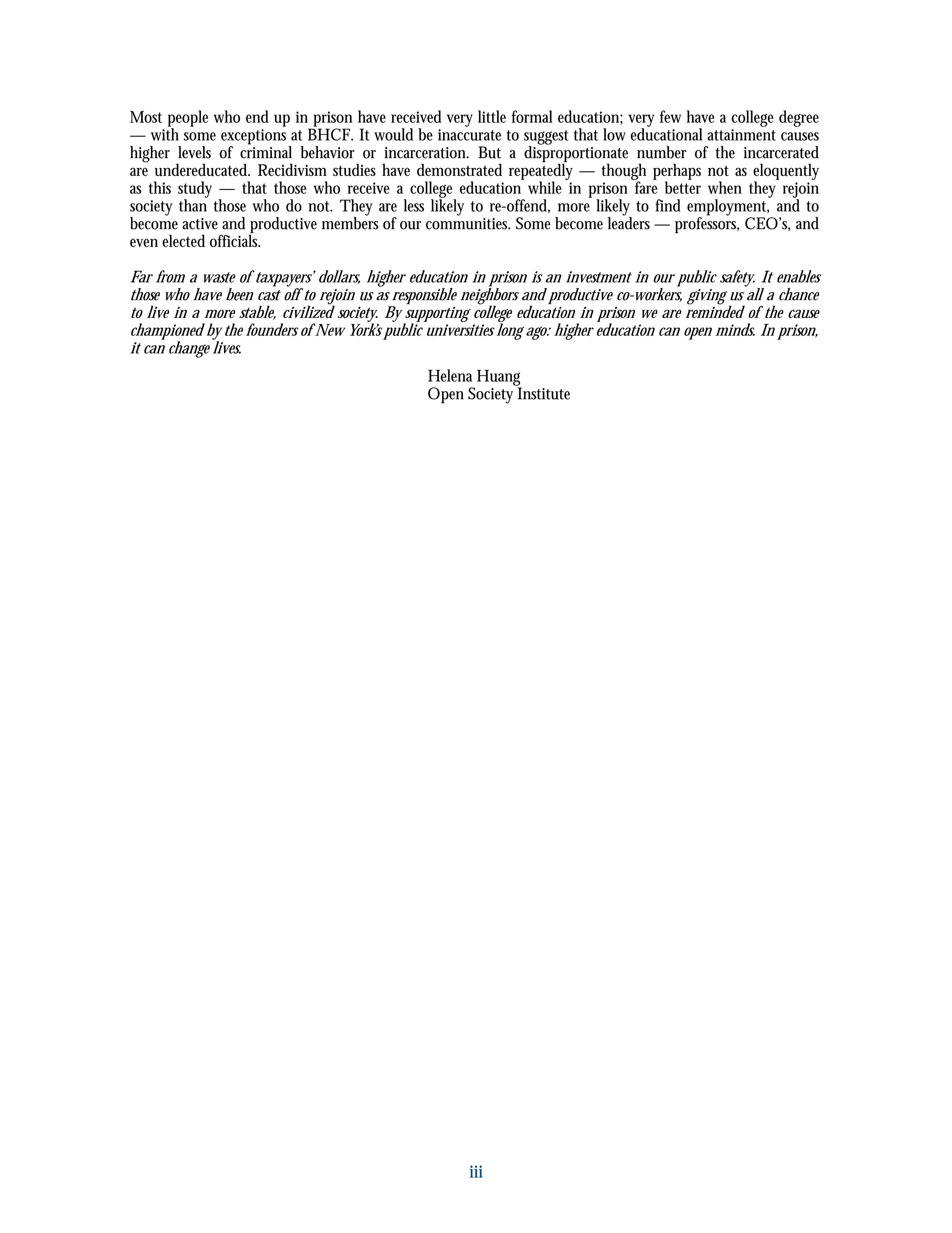 iii
Most people who end up in prison have received very little formal education; very few have a college degree
— with some exceptions at BHCF. It would be inaccurate to suggest that low educational attainment causes
higher levels of criminal behavior or incarceration. But a disproportionate number of the incarcerated
are undereducated. Recidivism studies have demonstrated repeatedly — though perhaps not as eloquently
as this study — that those who receive a college education while in prison fare better when they rejoin
society than those who do not. They are less likely to re-offend, more likely to find employment, and to
become active and productive members of our communities. Some become leaders — professors, CEO’s, and
even elected officials.
Far from a waste of taxpayers’ dollars, higher education in prison is an investment in our public safety. It enables
those who have been cast off to rejoin us as responsible neighbors and productive co-workers, giving us all a chance
to live in a more stable, civilized society. By supporting college education in prison we are reminded of the cause
championed by the founders of New York’s public universities long ago: higher education can open minds. In prison,
it can change lives.
Helena Huang
Open Society Institute
 