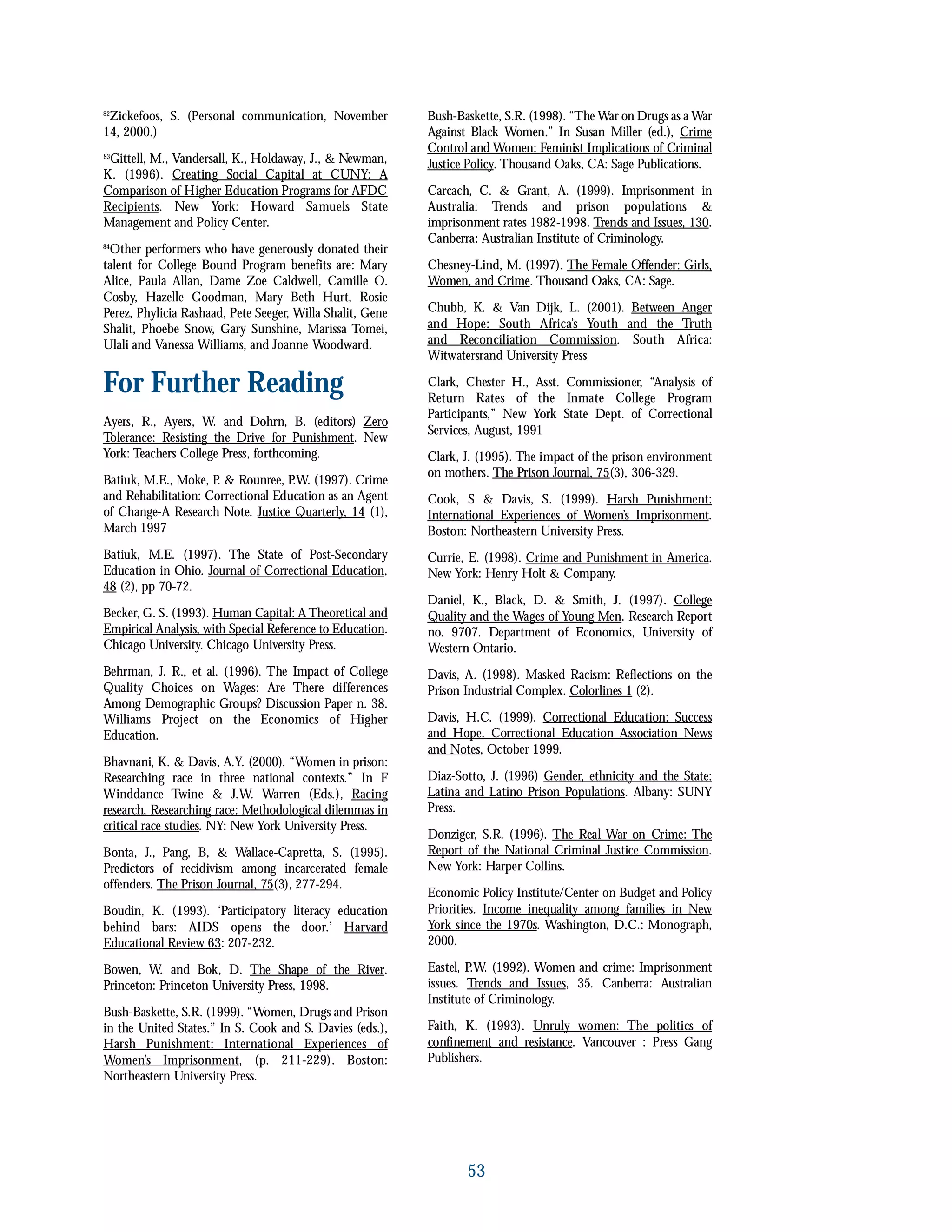 82
Zickefoos, S. (Personal communication, November
14, 2000.)
83
Gittell, M., Vandersall, K., Holdaway, J., & Newman,
K. (1996). Creating Social Capital at CUNY: A
Comparison of Higher Education Programs for AFDC
Recipients. New York: Howard Samuels State
Management and Policy Center.
84
Other performers who have generously donated their
talent for College Bound Program benefits are: Mary
Alice, Paula Allan, Dame Zoe Caldwell, Camille O.
Cosby, Hazelle Goodman, Mary Beth Hurt, Rosie
Perez, Phylicia Rashaad, Pete Seeger, Willa Shalit, Gene
Shalit, Phoebe Snow, Gary Sunshine, Marissa Tomei,
Ulali and Vanessa Williams, and Joanne Woodward.
For Further Reading
Ayers, R., Ayers, W. and Dohrn, B. (editors) Zero
Tolerance: Resisting the Drive for Punishment. New
York: Teachers College Press, forthcoming.
Batiuk, M.E., Moke, P. & Rounree, P.W. (1997). Crime
and Rehabilitation: Correctional Education as an Agent
of Change-A Research Note. Justice Quarterly, 14 (1),
March 1997
Batiuk, M.E. (1997). The State of Post-Secondary
Education in Ohio. Journal of Correctional Education,
48 (2), pp 70-72.
Becker, G. S. (1993). Human Capital: A Theoretical and
Empirical Analysis, with Special Reference to Education.
Chicago University. Chicago University Press.
Behrman, J. R., et al. (1996). The Impact of College
Quality Choices on Wages: Are There differences
Among Demographic Groups? Discussion Paper n. 38.
Williams Project on the Economics of Higher
Education.
Bhavnani, K. & Davis, A.Y. (2000). “Women in prison:
Researching race in three national contexts.” In F
Winddance Twine & J.W. Warren (Eds.), Racing
research, Researching race: Methodological dilemmas in
critical race studies. NY: New York University Press.
Bonta, J., Pang, B, & Wallace-Capretta, S. (1995).
Predictors of recidivism among incarcerated female
offenders. The Prison Journal, 75(3), 277-294.
Boudin, K. (1993). ‘Participatory literacy education
behind bars: AIDS opens the door.’ Harvard
Educational Review 63: 207-232.
Bowen, W. and Bok, D. The Shape of the River.
Princeton: Princeton University Press, 1998.
Bush-Baskette, S.R. (1999). “Women, Drugs and Prison
in the United States.” In S. Cook and S. Davies (eds.),
Harsh Punishment: International Experiences of
Women’s Imprisonment, (p. 211-229). Boston:
Northeastern University Press.
Bush-Baskette, S.R. (1998). “The War on Drugs as a War
Against Black Women.” In Susan Miller (ed.), Crime
Control and Women: Feminist Implications of Criminal
Justice Policy. Thousand Oaks, CA: Sage Publications.
Carcach, C. & Grant, A. (1999). Imprisonment in
Australia: Trends and prison populations &
imprisonment rates 1982-1998. Trends and Issues, 130.
Canberra: Australian Institute of Criminology.
Chesney-Lind, M. (1997). The Female Offender: Girls,
Women, and Crime. Thousand Oaks, CA: Sage.
Chubb, K. & Van Dijk, L. (2001). Between Anger
and Hope: South Africa’s Youth and the Truth
and Reconciliation Commission. South Africa:
Witwatersrand University Press
Clark, Chester H., Asst. Commissioner, “Analysis of
Return Rates of the Inmate College Program
Participants,” New York State Dept. of Correctional
Services, August, 1991
Clark, J. (1995). The impact of the prison environment
on mothers. The Prison Journal, 75(3), 306-329.
Cook, S & Davis, S. (1999). Harsh Punishment:
International Experiences of Women’s Imprisonment.
Boston: Northeastern University Press.
Currie, E. (1998). Crime and Punishment in America.
New York: Henry Holt & Company.
Daniel, K., Black, D. & Smith, J. (1997). College
Quality and the Wages of Young Men. Research Report
no. 9707. Department of Economics, University of
Western Ontario.
Davis, A. (1998). Masked Racism: Reflections on the
Prison Industrial Complex. Colorlines 1 (2).
Davis, H.C. (1999). Correctional Education: Success
and Hope. Correctional Education Association News
and Notes, October 1999.
Diaz-Sotto, J. (1996) Gender, ethnicity and the State:
Latina and Latino Prison Populations. Albany: SUNY
Press.
Donziger, S.R. (1996). The Real War on Crime: The
Report of the National Criminal Justice Commission.
New York: Harper Collins.
Economic Policy Institute/Center on Budget and Policy
Priorities. Income inequality among families in New
York since the 1970s. Washington, D.C.: Monograph,
2000.
Eastel, P.W. (1992). Women and crime: Imprisonment
issues. Trends and Issues, 35. Canberra: Australian
Institute of Criminology.
Faith, K. (1993). Unruly women: The politics of
confinement and resistance. Vancouver : Press Gang
Publishers.
53
 