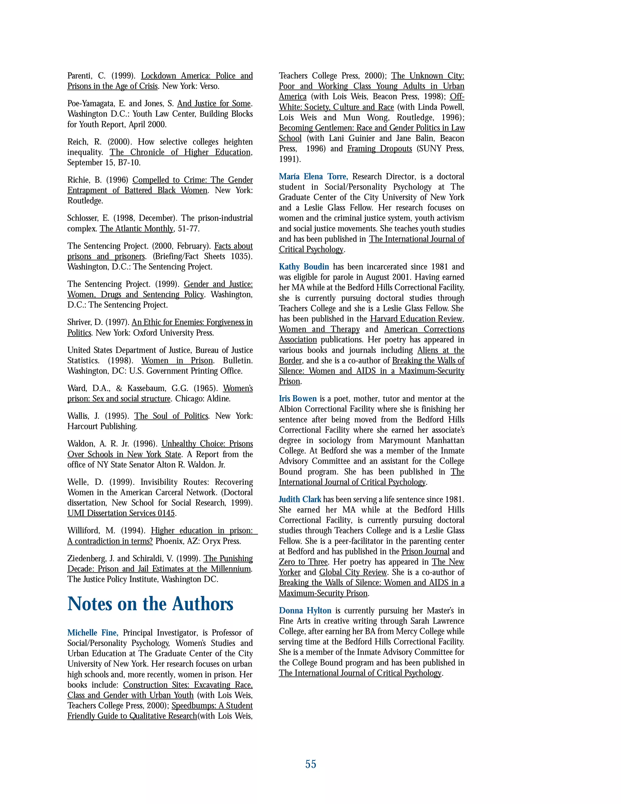 Parenti, C. (1999). Lockdown America: Police and
Prisons in the Age of Crisis. New York: Verso.
Poe-Yamagata, E. and Jones, S. And Justice for Some.
Washington D.C.: Youth Law Center, Building Blocks
for Youth Report, April 2000.
Reich, R. (2000). How selective colleges heighten
inequality. The Chronicle of Higher Education,
September 15, B7-10.
Richie, B. (1996) Compelled to Crime: The Gender
Entrapment of Battered Black Women. New York:
Routledge.
Schlosser, E. (1998, December). The prison-industrial
complex. The Atlantic Monthly, 51-77.
The Sentencing Project. (2000, February). Facts about
prisons and prisoners. (Briefing/Fact Sheets 1035).
Washington, D.C.: The Sentencing Project.
The Sentencing Project. (1999). Gender and Justice:
Women, Drugs and Sentencing Policy. Washington,
D.C.: The Sentencing Project.
Shriver, D. (1997). An Ethic for Enemies: Forgiveness in
Politics. New York: Oxford University Press.
United States Department of Justice, Bureau of Justice
Statistics. (1998). Women in Prison. Bulletin.
Washington, DC: U.S. Government Printing Office.
Ward, D.A., & Kassebaum, G.G. (1965). Women’s
prison: Sex and social structure. Chicago: Aldine.
Wallis, J. (1995). The Soul of Politics. New York:
Harcourt Publishing.
Waldon, A. R. Jr. (1996). Unhealthy Choice: Prisons
Over Schools in New York State. A Report from the
office of NY State Senator Alton R. Waldon. Jr.
Welle, D. (1999). Invisibility Routes: Recovering
Women in the American Carceral Network. (Doctoral
dissertation, New School for Social Research, 1999).
UMI Dissertation Services 0145.
Williford, M. (1994). Higher education in prison:
A contradiction in terms? Phoenix, AZ: Oryx Press.
Ziedenberg, J. and Schiraldi, V. (1999). The Punishing
Decade: Prison and Jail Estimates at the Millennium.
The Justice Policy Institute, Washington DC.
Notes on the Authors
Michelle Fine, Principal Investigator, is Professor of
Social/Personality Psychology, Women’s Studies and
Urban Education at The Graduate Center of the City
University of New York. Her research focuses on urban
high schools and, more recently, women in prison. Her
books include: Construction Sites: Excavating Race,
Class and Gender with Urban Youth (with Lois Weis,
Teachers College Press, 2000); Speedbumps: A Student
Friendly Guide to Qualitative Research(with Lois Weis,
Teachers College Press, 2000); The Unknown City:
Poor and Working Class Young Adults in Urban
America (with Lois Weis, Beacon Press, 1998); Off-
White: Society, Culture and Race (with Linda Powell,
Lois Weis and Mun Wong, Routledge, 1996);
Becoming Gentlemen: Race and Gender Politics in Law
School (with Lani Guinier and Jane Balin, Beacon
Press, 1996) and Framing Dropouts (SUNY Press,
1991).
María Elena Torre, Research Director, is a doctoral
student in Social/Personality Psychology at The
Graduate Center of the City University of New York
and a Leslie Glass Fellow. Her research focuses on
women and the criminal justice system, youth activism
and social justice movements. She teaches youth studies
and has been published in The International Journal of
Critical Psychology.
Kathy Boudin has been incarcerated since 1981 and
was eligible for parole in August 2001. Having earned
her MA while at the Bedford Hills Correctional Facility,
she is currently pursuing doctoral studies through
Teachers College and she is a Leslie Glass Fellow. She
has been published in the Harvard Education Review,
Women and Therapy and American Corrections
Association publications. Her poetry has appeared in
various books and journals including Aliens at the
Border, and she is a co-author of Breaking the Walls of
Silence: Women and AIDS in a Maximum-Security
Prison.
Iris Bowen is a poet, mother, tutor and mentor at the
Albion Correctional Facility where she is finishing her
sentence after being moved from the Bedford Hills
Correctional Facility where she earned her associate’s
degree in sociology from Marymount Manhattan
College. At Bedford she was a member of the Inmate
Advisory Committee and an assistant for the College
Bound program. She has been published in The
International Journal of Critical Psychology.
Judith Clark has been serving a life sentence since 1981.
She earned her MA while at the Bedford Hills
Correctional Facility, is currently pursuing doctoral
studies through Teachers College and is a Leslie Glass
Fellow. She is a peer-facilitator in the parenting center
at Bedford and has published in the Prison Journal and
Zero to Three. Her poetry has appeared in The New
Yorker and Global City Review. She is a co-author of
Breaking the Walls of Silence: Women and AIDS in a
Maximum-Security Prison.
Donna Hylton is currently pursuing her Master’s in
Fine Arts in creative writing through Sarah Lawrence
College, after earning her BA from Mercy College while
serving time at the Bedford Hills Correctional Facility.
She is a member of the Inmate Advisory Committee for
the College Bound program and has been published in
The International Journal of Critical Psychology.
55
 