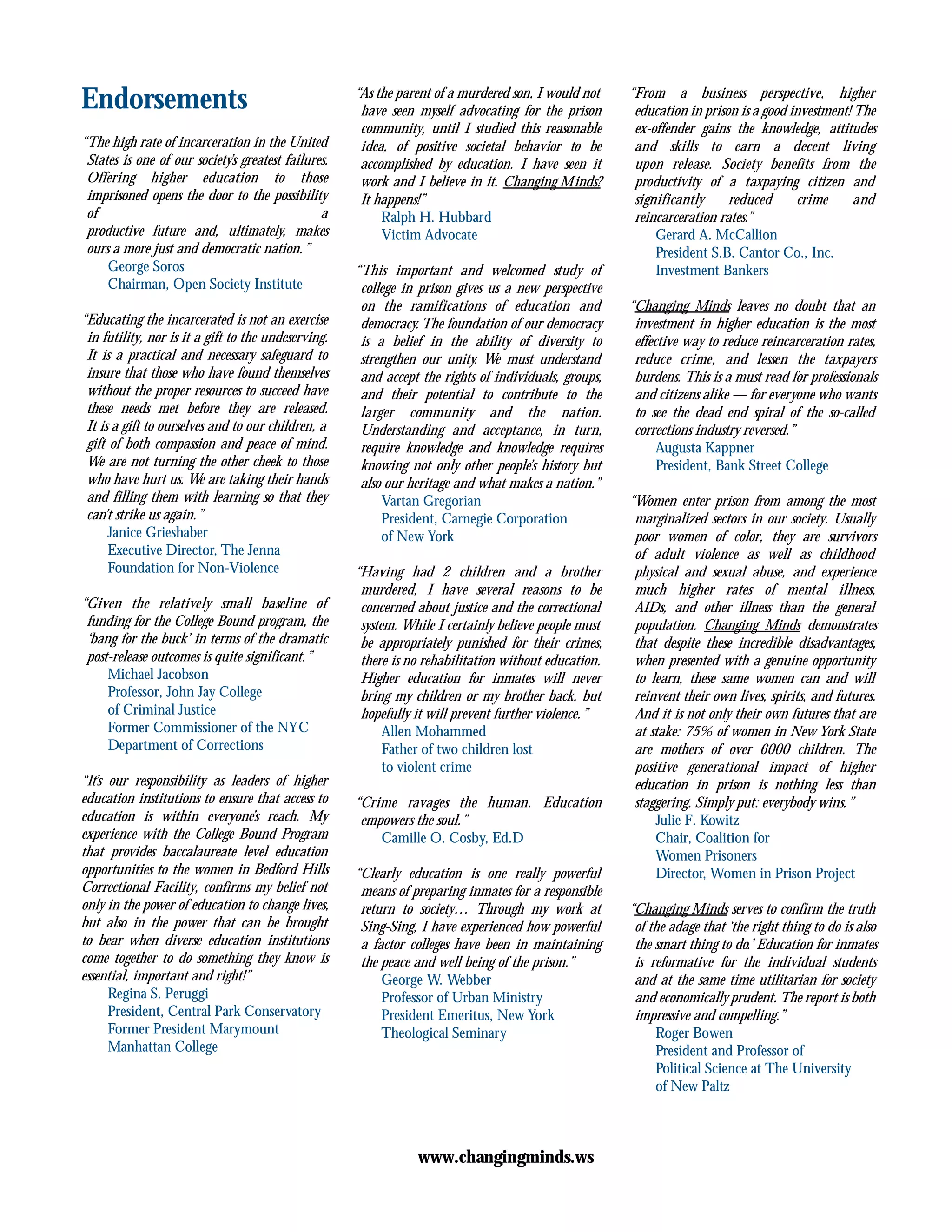 Endorsements
“The high rate of incarceration in the United
States is one of our society’s greatest failures.
Offering higher education to those
imprisoned opens the door to the possibility
of a
productive future and, ultimately, makes
ours a more just and democratic nation.”
George Soros
Chairman, Open Society Institute
“Educating the incarcerated is not an exercise
in futility, nor is it a gift to the undeserving.
It is a practical and necessary safeguard to
insure that those who have found themselves
without the proper resources to succeed have
these needs met before they are released.
It is a gift to ourselves and to our children, a
gift of both compassion and peace of mind.
We are not turning the other cheek to those
who have hurt us. We are taking their hands
and filling them with learning so that they
can’t strike us again.”
Janice Grieshaber
Executive Director, The Jenna
Foundation for Non-Violence
“Given the relatively small baseline of
funding for the College Bound program, the
‘bang for the buck’ in terms of the dramatic
post-release outcomes is quite significant.”
Michael Jacobson
Professor, John Jay College
of Criminal Justice
Former Commissioner of the NYC
Department of Corrections
“It’s our responsibility as leaders of higher
education institutions to ensure that access to
education is within everyone’s reach. My
experience with the College Bound Program
that provides baccalaureate level education
opportunities to the women in Bedford Hills
Correctional Facility, confirms my belief not
only in the power of education to change lives,
but also in the power that can be brought
to bear when diverse education institutions
come together to do something they know is
essential, important and right!”
Regina S. Peruggi
President, Central Park Conservatory
Former President Marymount
Manhattan College
“As the parent of a murdered son, I would not
have seen myself advocating for the prison
community, until I studied this reasonable
idea, of positive societal behavior to be
accomplished by education. I have seen it
work and I believe in it. Changing Minds?
It happens!”
Ralph H. Hubbard
Victim Advocate
“This important and welcomed study of
college in prison gives us a new perspective
on the ramifications of education and
democracy. The foundation of our democracy
is a belief in the ability of diversity to
strengthen our unity. We must understand
and accept the rights of individuals, groups,
and their potential to contribute to the
larger community and the nation.
Understanding and acceptance, in turn,
require knowledge and knowledge requires
knowing not only other people’s history but
also our heritage and what makes a nation.”
Vartan Gregorian
President, Carnegie Corporation
of New York
“Having had 2 children and a brother
murdered, I have several reasons to be
concerned about justice and the correctional
system. While I certainly believe people must
be appropriately punished for their crimes,
there is no rehabilitation without education.
Higher education for inmates will never
bring my children or my brother back, but
hopefully it will prevent further violence.”
Allen Mohammed
Father of two children lost
to violent crime
“Crime ravages the human. Education
empowers the soul.”
Camille O. Cosby, Ed.D
“Clearly education is one really powerful
means of preparing inmates for a responsible
return to society… Through my work at
Sing-Sing, I have experienced how powerful
a factor colleges have been in maintaining
the peace and well being of the prison.”
George W. Webber
Professor of Urban Ministry
President Emeritus, New York
Theological Seminary
“From a business perspective, higher
education in prison is a good investment! The
ex-offender gains the knowledge, attitudes
and skills to earn a decent living
upon release. Society benefits from the
productivity of a taxpaying citizen and
significantly reduced crime and
reincarceration rates.”
Gerard A. McCallion
President S.B. Cantor Co., Inc.
Investment Bankers
“Changing Minds leaves no doubt that an
investment in higher education is the most
effective way to reduce reincarceration rates,
reduce crime, and lessen the taxpayers
burdens. This is a must read for professionals
and citizens alike — for everyone who wants
to see the dead end spiral of the so-called
corrections industry reversed.”
Augusta Kappner
President, Bank Street College
“Women enter prison from among the most
marginalized sectors in our society. Usually
poor women of color, they are survivors
of adult violence as well as childhood
physical and sexual abuse, and experience
much higher rates of mental illness,
AIDs, and other illness than the general
population. Changing Minds demonstrates
that despite these incredible disadvantages,
when presented with a genuine opportunity
to learn, these same women can and will
reinvent their own lives, spirits, and futures.
And it is not only their own futures that are
at stake: 75% of women in New York State
are mothers of over 6000 children. The
positive generational impact of higher
education in prison is nothing less than
staggering. Simply put: everybody wins.”
Julie F. Kowitz
Chair, Coalition for
Women Prisoners
Director, Women in Prison Project
“Changing Minds serves to confirm the truth
of the adage that ‘the right thing to do is also
the smart thing to do.’ Education for inmates
is reformative for the individual students
and at the same time utilitarian for society
and economically prudent. The report is both
impressive and compelling.”
Roger Bowen
President and Professor of
Political Science at The University
of New Paltz
www.changingminds.ws
 