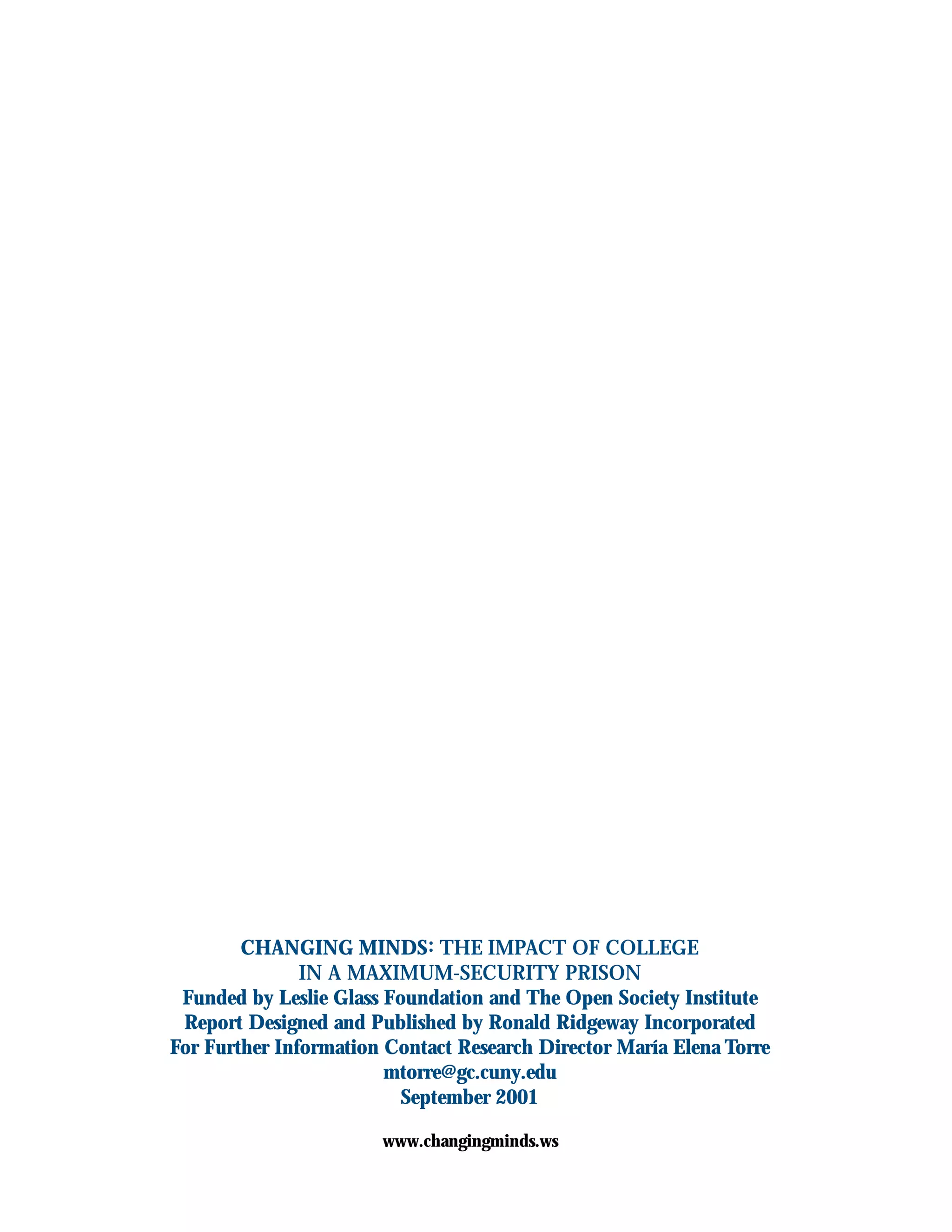 CHANGING MINDS: THE IMPACT OF COLLEGE
IN A MAXIMUM-SECURITY PRISON
Funded by Leslie Glass Foundation and The Open Society Institute
Report Designed and Published by Ronald Ridgeway Incorporated
For Further Information Contact Research Director María Elena Torre
mtorre@gc.cuny.edu
September 2001
www.changingminds.ws
 