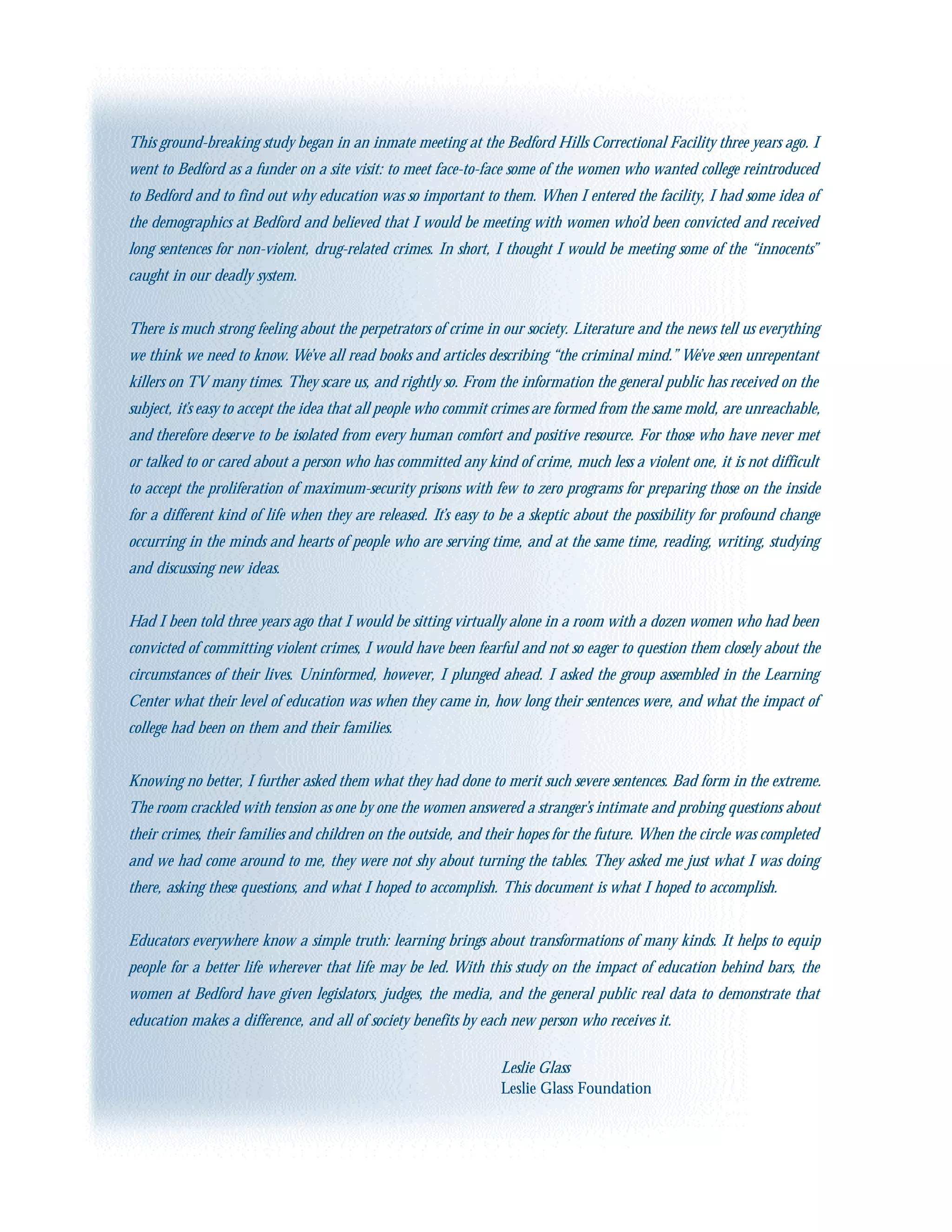 This ground-breaking study began in an inmate meeting at the Bedford Hills Correctional Facility three years ago. I
went to Bedford as a funder on a site visit: to meet face-to-face some of the women who wanted college reintroduced
to Bedford and to find out why education was so important to them. When I entered the facility, I had some idea of
the demographics at Bedford and believed that I would be meeting with women who’d been convicted and received
long sentences for non-violent, drug-related crimes. In short, I thought I would be meeting some of the “innocents”
caught in our deadly system.
There is much strong feeling about the perpetrators of crime in our society. Literature and the news tell us everything
we think we need to know. We’ve all read books and articles describing “the criminal mind.” We’ve seen unrepentant
killers on TV many times. They scare us, and rightly so. From the information the general public has received on the
subject, it’s easy to accept the idea that all people who commit crimes are formed from the same mold, are unreachable,
and therefore deserve to be isolated from every human comfort and positive resource. For those who have never met
or talked to or cared about a person who has committed any kind of crime, much less a violent one, it is not difficult
to accept the proliferation of maximum-security prisons with few to zero programs for preparing those on the inside
for a different kind of life when they are released. It’s easy to be a skeptic about the possibility for profound change
occurring in the minds and hearts of people who are serving time, and at the same time, reading, writing, studying
and discussing new ideas.
Had I been told three years ago that I would be sitting virtually alone in a room with a dozen women who had been
convicted of committing violent crimes, I would have been fearful and not so eager to question them closely about the
circumstances of their lives. Uninformed, however, I plunged ahead. I asked the group assembled in the Learning
Center what their level of education was when they came in, how long their sentences were, and what the impact of
college had been on them and their families.
Knowing no better, I further asked them what they had done to merit such severe sentences. Bad form in the extreme.
The room crackled with tension as one by one the women answered a stranger’s intimate and probing questions about
their crimes, their families and children on the outside, and their hopes for the future. When the circle was completed
and we had come around to me, they were not shy about turning the tables. They asked me just what I was doing
there, asking these questions, and what I hoped to accomplish. This document is what I hoped to accomplish.
Educators everywhere know a simple truth: learning brings about transformations of many kinds. It helps to equip
people for a better life wherever that life may be led. With this study on the impact of education behind bars, the
women at Bedford have given legislators, judges, the media, and the general public real data to demonstrate that
education makes a difference, and all of society benefits by each new person who receives it.
Leslie Glass
Leslie Glass Foundation
 