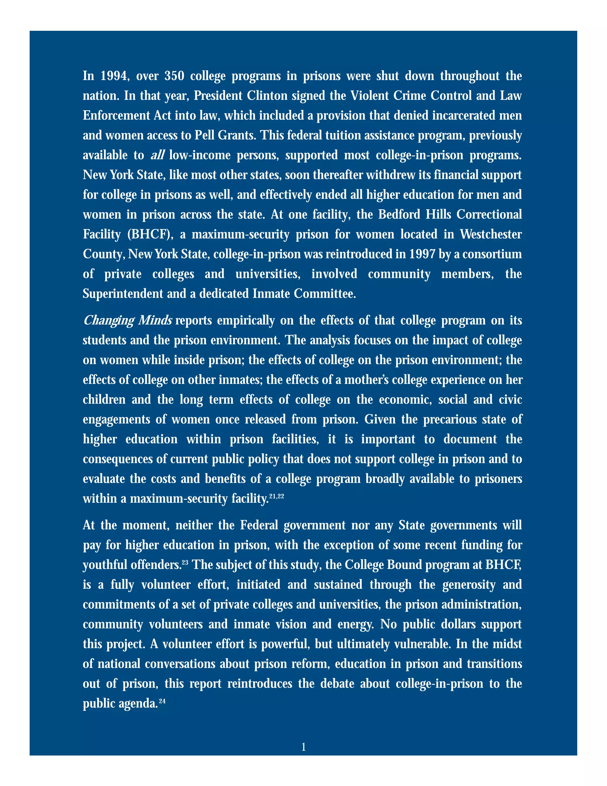 In 1994, over 350 college programs in prisons were shut down throughout the
nation. In that year, President Clinton signed the Violent Crime Control and Law
Enforcement Act into law, which included a provision that denied incarcerated men
and women access to Pell Grants. This federal tuition assistance program, previously
available to all low-income persons, supported most college-in-prison programs.
New York State, like most other states, soon thereafter withdrew its financial support
for college in prisons as well, and effectively ended all higher education for men and
women in prison across the state. At one facility, the Bedford Hills Correctional
Facility (BHCF), a maximum-security prison for women located in Westchester
County, NewYork State, college-in-prison was reintroduced in 1997 by a consortium
of private colleges and universities, involved community members, the
Superintendent and a dedicated Inmate Committee.
Changing Minds reports empirically on the effects of that college program on its
students and the prison environment. The analysis focuses on the impact of college
on women while inside prison; the effects of college on the prison environment; the
effects of college on other inmates; the effects of a mother’s college experience on her
children and the long term effects of college on the economic, social and civic
engagements of women once released from prison. Given the precarious state of
higher education within prison facilities, it is important to document the
consequences of current public policy that does not support college in prison and to
evaluate the costs and benefits of a college program broadly available to prisoners
within a maximum-security facility.21,22
At the moment, neither the Federal government nor any State governments will
pay for higher education in prison, with the exception of some recent funding for
youthful offenders.23
The subject of this study, the College Bound program at BHCF,
is a fully volunteer effort, initiated and sustained through the generosity and
commitments of a set of private colleges and universities, the prison administration,
community volunteers and inmate vision and energy. No public dollars support
this project. A volunteer effort is powerful, but ultimately vulnerable. In the midst
of national conversations about prison reform, education in prison and transitions
out of prison, this report reintroduces the debate about college-in-prison to the
public agenda.24
1
 