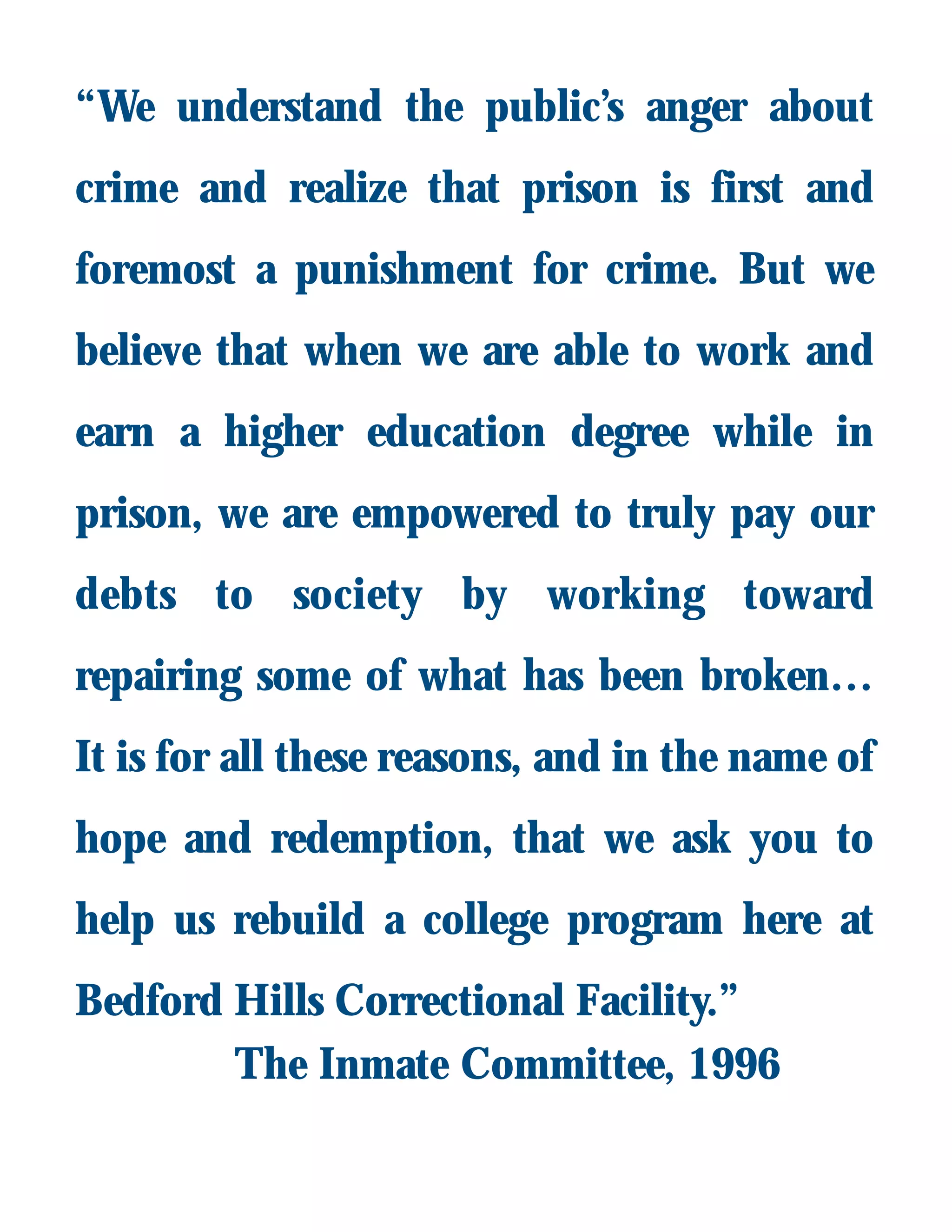 “We understand the public’s anger about
crime and realize that prison is first and
foremost a punishment for crime. But we
believe that when we are able to work and
earn a higher education degree while in
prison, we are empowered to truly pay our
debts to society by working toward
repairing some of what has been broken…
It is for all these reasons, and in the name of
hope and redemption, that we ask you to
help us rebuild a college program here at
Bedford Hills Correctional Facility.”
The Inmate Committee, 1996
 