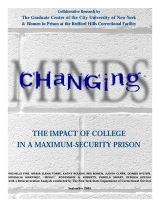 THE IMPACT OF COLLEGE
IN A MAXIMUM-SECURITY PRISON
Collaborative Research by
The Graduate Center of the City University of New York
& Women in Prison at the Bedford Hills Correctional Facility
MICHELLE FINE, MARIA ELENA TORRE, KATHY BOUDIN, IRIS BOWEN, JUDITH CLARK, DONNA HYLTON,
MIGDALIA MARTINEZ, “MISSY”, ROSEMARIE A. ROBERTS, PAMELA SMART, DEBORA UPEGUI
with a Reincarceration Analysis conducted by The New York State Department of Correctional Services
September 2001
SM
 