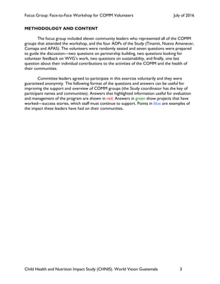Focus Group: Face-to-Face Workshop for COMM Volunteers July of 2016
Child Health and Nutrition Impact Study (CHNIS). World Vision Guatemala 3
METHODOLOGY AND CONTENT
The focus group included eleven community leaders who represented all of the COMM
groups that attended the workshop, and the four ADPs of the Study (Tinamit, Nuevo Amanecer,
Comapa and APAS). The volunteers were randomly seated and seven questions were prepared
to guide the discussion—two questions on partnership building, two questions looking for
volunteer feedback on WVG’s work, two questions on sustainability, and finally, one last
question about their individual contributions to the activities of the COMM and the health of
their communities.
Committee leaders agreed to participate in this exercise voluntarily and they were
guaranteed anonymity. The following format of the questions and answers can be useful for
improving the support and overview of COMM groups (the Study coordinator has the key of
participant names and communities). Answers that highlighted information useful for evaluation
and management of the program are shown in red. Answers in green show projects that have
worked—success stories, which staff must continue to support. Points in blue are examples of
the impact these leaders have had on their communities.
 