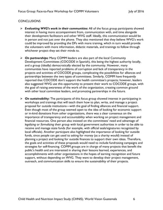 Focus Group: Face-to-Face Workshop for COMM Volunteers July of 2016
Child Health and Nutrition Impact Study (CHNIS). World Vision Guatemala 6
CONCLUSIONS
! Evaluating WVG’s work in their communities: All of the focus group participants showed
interest in having more accompaniment from, communication with, and time alongside
their development facilitators and other WVG staff. Ideally, this communication would be
in person and not just over the phone. They also mentioned that they believe WVG’s work
could be improved by providing the DFs with more training, which in turn would provide
the volunteers with more information, didactic materials, and trainings to follow through
whichever project they set their minds to.
! On partnerships: Many COMM leaders are also part of the local Community
Development Committees (COCODE in Spanish), this being the highest authority locally,
and a group (ideally) democratically elected by the community. However, many
communities have reported problems of corruption and lack of transparency in the
projects and activities of COCODE groups, complicating the possibilities for alliances and
partnerships between the two types of committees. Similarly, COMM have frequently
reported that COCODE don’t support the health committee’s projects; however, leaders
also suggested WVG use this opportunity to present their work to COCODE groups, with
the goal of raising awareness of the work of the organization, creating common ground
with other local committee leaders, and promoting partnerships in the future.
! On sustainability: The participants of this focus group showed interest in participating in
workshops and trainings that will teach them how to plan, write, and manage a project
proposal for outside institutions—with the goal of finding alliances and financial support.
Even though most of the group seemed open to the idea of looking for economic support
or in-kind donations from other organizations, there was a clear consensus on the
importance of transparency and accountability when working on project management and
financial resources. One person also insisted on the committees’ need and advantage of
legalizing or formalizing their group with local government authorities in order to be able to
receive and manage state funds (for example, with official seals/signatures recognized by
local officials). Another participant also highlighted the importance of looking for outside
funds, since people can get used to asking for money (as a charity would) instead of
planning a project and looking for outside finances to support their own ideas. Therefore,
the goals and activities of these proposals would need to include fundraising campaigns and
strategies for self-financing. COMM groups are in charge of many projects that benefit the
public’s health and are interested in sharing their lessons learned, experiences, and
accomplishments with other organizations in the hopes of earning recognition and future
support, without depending on WVG. They want to develop their project management,
outreach, and communication skills to ensure the sustainability of their projects.
 