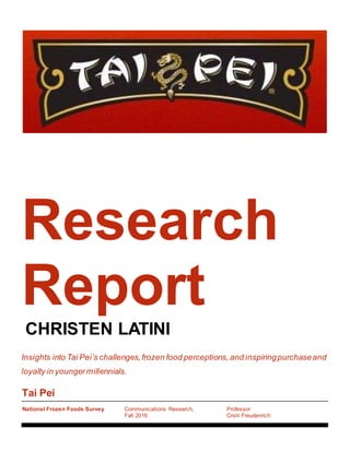 Tai Pei
National Frozen Foods Survey Communications Research,
Fall 2016
Professor
Cristi Freudenrich
Research
Report
CHRISTEN LATINI
Insights into Tai Pei’s challenges,frozen food perceptions,and inspiringpurchaseand
loyalty in youngermillennials.
 