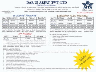 DAR Ul ARFAT (PVT) LTD 
Address: Office # 03 Nazar Plaza Opp. Quba Masjid Commercial Market Settlite town Rawalpindi 
Contact # 0514844331-2 Mob: 0300-5110300 - 0345-5110300 
Email: darularafat@gmail.com Website: www.darularfat.com 
ECONOMY PACKAGE 
(Hajj & Umrah Services) 
DAYS SHARING QUAD TRIPLE DOUBLE 
14N / 15D 19700 20500 22500 25800 
20N / 21D 
(3ƳǄK + 8MǊD + 3ƳǄK) 
(5ƳǄK + 10 MǊD + 5ƳǄK) 
24000 29500 35000 46000 
MAKKAH Per person Per Night: Sharing 20SR, Quad 30SR, Triple 40SR, Double 60SR 
MADINA Per person Per Night: Sharing 20SR, Quad 30SR, Triple 40SR, Double 60SR 
24600 26500 30500 38000 
MAKKAH Per person Per Night: Sharing 35SR, Quad 45SR, Triple 60SR, Double 85SR 
MADINA Per person Per Night: Sharing 30SR, Quad 40SR, Triple 50SR, Double 75SR 
Hotel In MAKKAH: Burj Hadiqa / Zahra Rodha or Similar 
Hotel In MADINAH: Qasr e Radadi / Burj Rawqia or Similar 
Distance: 1200M 
Distance: 600-700M 
Hotel In MAKKAH: Marzooka Hotel or Similar 
Hotel In MADINAH: Wafa AL-Jadeed Al-Masi or Similar 
Distance: 600M 
Distance: 500M 
3*** PACKAGE 
DAYS QUAD TRIPLE DOUBLE 
14N / 15D 36500 43850 59500 
(3ƳǄK + 8MǊD + 3ƳǄK) 
MAKKAH Per person Per Night: Quad 65SR, Triple 80SR, Double 120SR 
MADINA Per person Per Night: Quad 65SR, Triple 80SR, Double 120SR 
Hotel In MAKKAH: Nawaratul Shams or Similar 
Hotel In MADINAH: Al Ansar Jadeed or Similar 
Distance: 100M from new Haram 
Distance: Markazia 
DAYS SHARING QUAD TRIPLE DOUBLE 
14N / 15D 
20N / 21D 
ECONOMY PLUS PACKAGE 
(3ƳǄK + 8MǊD + 3ƳǄK) 
(5ƳǄK + 10 MǊD + 5ƳǄK) 30000 33600 39800 51500 
Enrolment No. 12044 
LIC # 1106 
HO 27-3 1295 0 
DOCUMENTS REQUIRED: 
1. Original machine readable passport with at least 8 months validity. 
2. Original NADRA ID card. 
3. 03 passport size photographs. 
4. Farm B for child. 
5. Polio Vaccination certification. 
6. Ladies are required to provide Proof of relation with Mehram. 
7. Any other documents required by the Saudi consulate are necessary to provide. 
TERMS & CONDITIONS: 
1. Advance payments with each passport. 
2. Remaining amount to be paid at the time of delivery of passport. PNR & E-TKTS are required for Vouchers. Otherwise passports will not be delivered. Above prices are on per person basis in PKR. 
3. Cancellation after visa approval / Visa stamped will be charged 15,000/=Rs. 
4. 
5. 
6. 
7. Accommodation is on sharing basis, (4 to 6 person / room). 
8. Claims of refund not admissible in any case, Weather services availed or not. 
9. Rates are subject to change without prior notice and will be effective immediately. 
10. Khargosh/Slip/Over Stay will be fined 10,000/=SR per head. 
11. Agents will give guarantees and sign agreement. 
12. All passengers must have complete package as per airline booking. 
13. Minimum Package price is of 14-Nights. 
14. Arrival Report not sent to KSA before 24 hours and/or Traveling without hotel voucher will be fined 200/SR per head and full package amount will be charged in accordance with airline reservation. 
15. Visa processing time is 15 – 20 days and In case of any delay our company is not responsible. 
Effective 
20-Dec-2014 
Child from 02 to 10 years, charge 75% of Adult package.(without bed) 
Transport by Buss JED-MAK-MED-MAK-JED. 
Above package rates are exclusive of meal & Ziarat charges. 
 
Rate of Exchange 1SR = 27.50RS 
