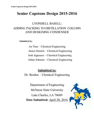 Senior Capstone Design 2015-2016
Senior Capstone Design 2015-2016
LYONDELL BASELL:
ADDING PACKING TO DISTILLATION COLUMN
AND DESIGNING CONDENSER
Submitted by:
An Tran – Chemical Engineering
Janica Daniels – Chemical Engineering
Josh Jagneaux – Chemical Engineering
Julian Johnson – Chemical Engineering
Submitted to:
Dr. Borden – Chemical Engineering
Department of Engineering
McNeese State University
Lake Charles, LA 70609
Date Submitted: April 20, 2016
 