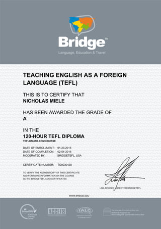 TEACHING ENGLISH AS A FOREIGN
LANGUAGE (TEFL)
THIS IS TO CERTIFY THAT
NICHOLAS MIELE
HAS BEEN AWARDED THE GRADE OF
A
IN THE
120-HOUR TEFL DIPLOMA
TEFLONLINE.COM COURSE
DATE OF ENROLLMENT: 01-23-2015
DATE OF COMPLETION: 02-04-2016
MODERATED BY: BRIDGETEFL, USA
CERTIFICATE NUMBER: TO0030430
TO VERIFY THE AUTHENTICITY OF THIS CERTIFICATE
AND FOR MORE INFORMATION ON THE COURSE
GO TO: BRIDGETEFL.COM/CERTIFICATES
LISA ROONEY, DIRECTOR BRIDGETEFL
WWW.BRIDGE.EDU
 