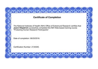 Certificate of Completion
The National Institutes of Health (NIH) Office of Extramural Research certifies that
Joann Kilpatrick successfully completed the NIH Web-based training course
"Protecting Human Research Participants".
Date of completion: 08/25/2016.
Certification Number: 2134340.
 