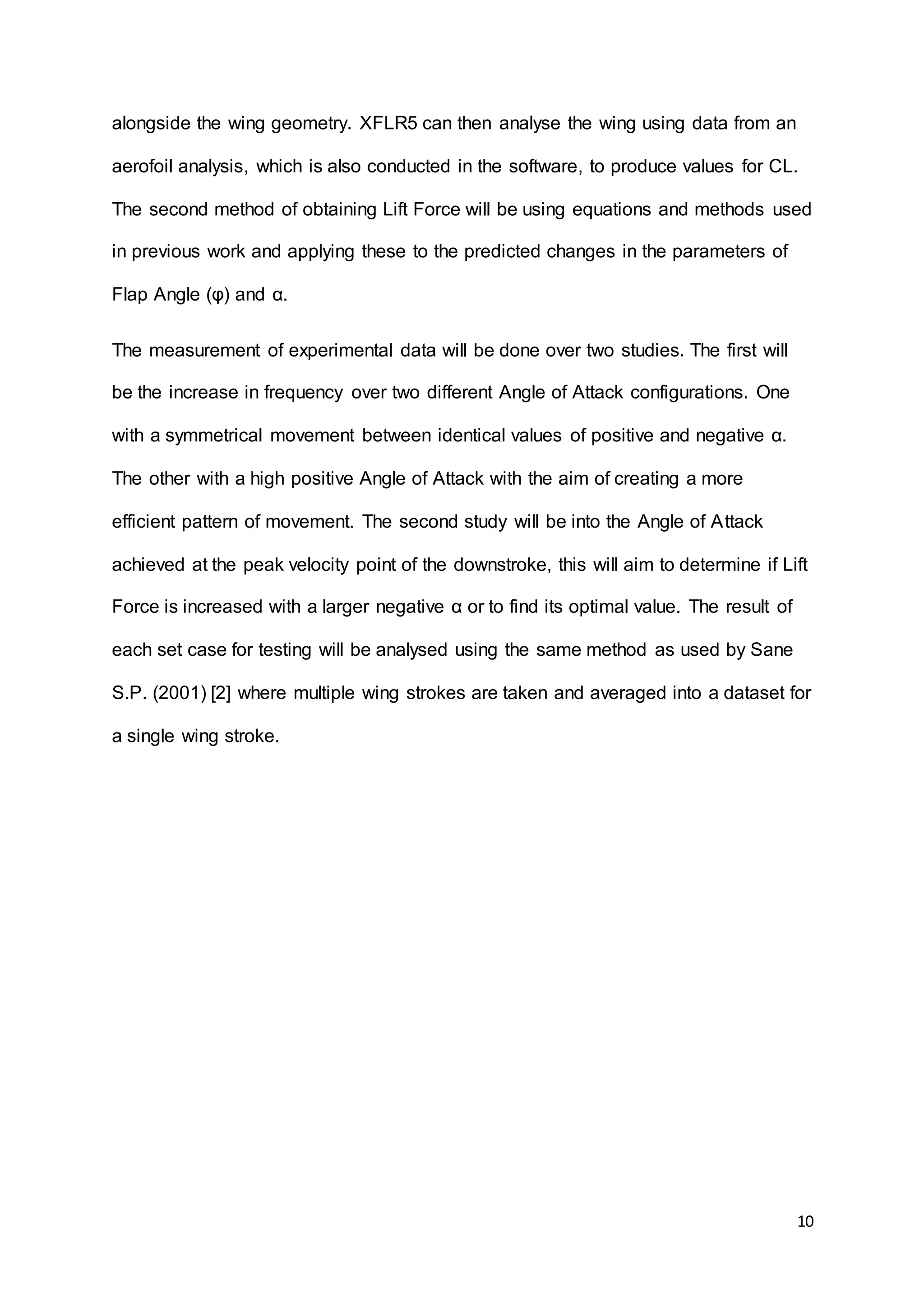 10
alongside the wing geometry. XFLR5 can then analyse the wing using data from an
aerofoil analysis, which is also conducted in the software, to produce values for CL.
The second method of obtaining Lift Force will be using equations and methods used
in previous work and applying these to the predicted changes in the parameters of
Flap Angle (φ) and α.
The measurement of experimental data will be done over two studies. The first will
be the increase in frequency over two different Angle of Attack configurations. One
with a symmetrical movement between identical values of positive and negative α.
The other with a high positive Angle of Attack with the aim of creating a more
efficient pattern of movement. The second study will be into the Angle of Attack
achieved at the peak velocity point of the downstroke, this will aim to determine if Lift
Force is increased with a larger negative α or to find its optimal value. The result of
each set case for testing will be analysed using the same method as used by Sane
S.P. (2001) [2] where multiple wing strokes are taken and averaged into a dataset for
a single wing stroke.
 