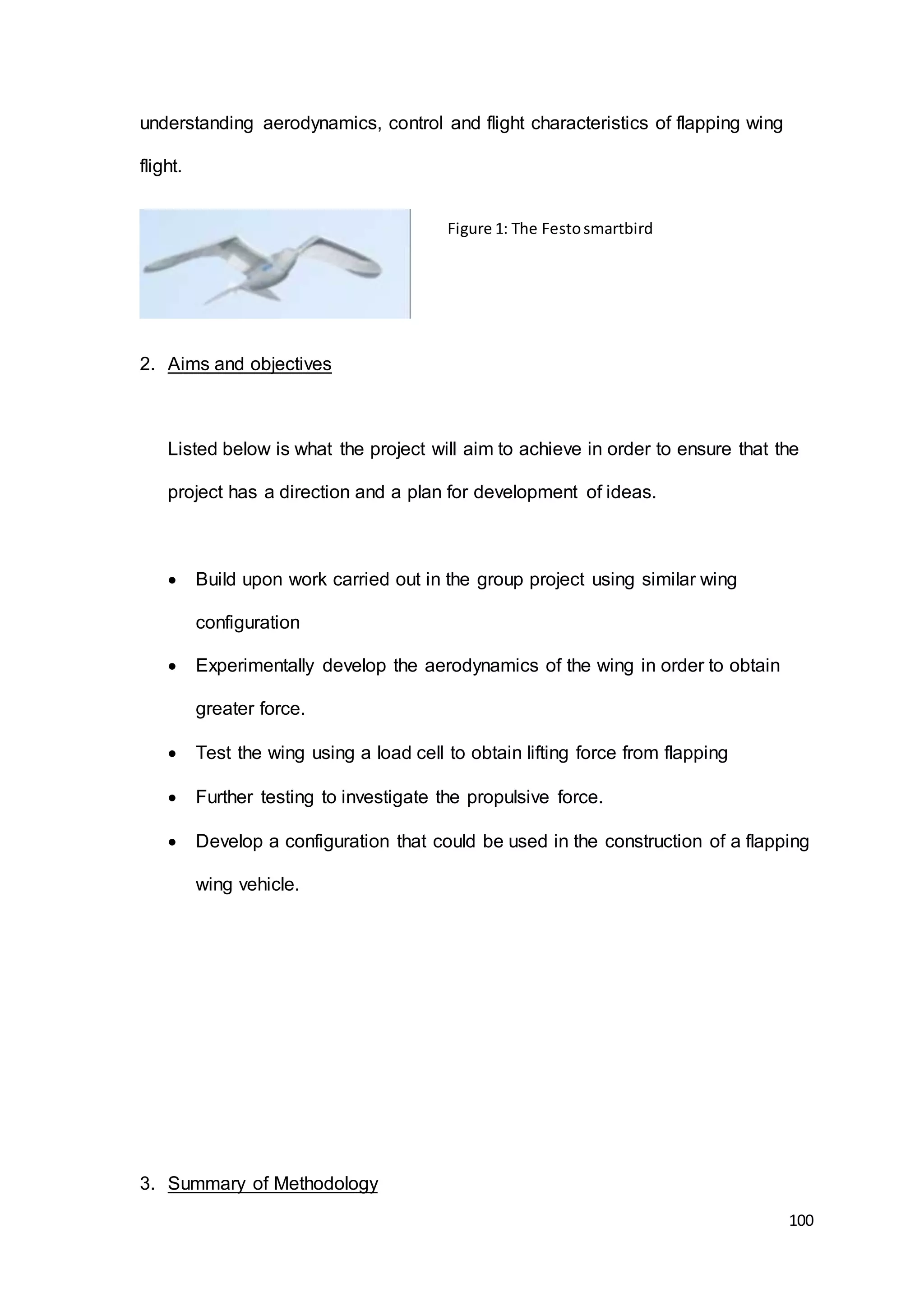 100
understanding aerodynamics, control and flight characteristics of flapping wing
flight.
2. Aims and objectives
Listed below is what the project will aim to achieve in order to ensure that the
project has a direction and a plan for development of ideas.
 Build upon work carried out in the group project using similar wing
configuration
 Experimentally develop the aerodynamics of the wing in order to obtain
greater force.
 Test the wing using a load cell to obtain lifting force from flapping
 Further testing to investigate the propulsive force.
 Develop a configuration that could be used in the construction of a flapping
wing vehicle.
3. Summary of Methodology
Figure 1: The Festosmartbird
 