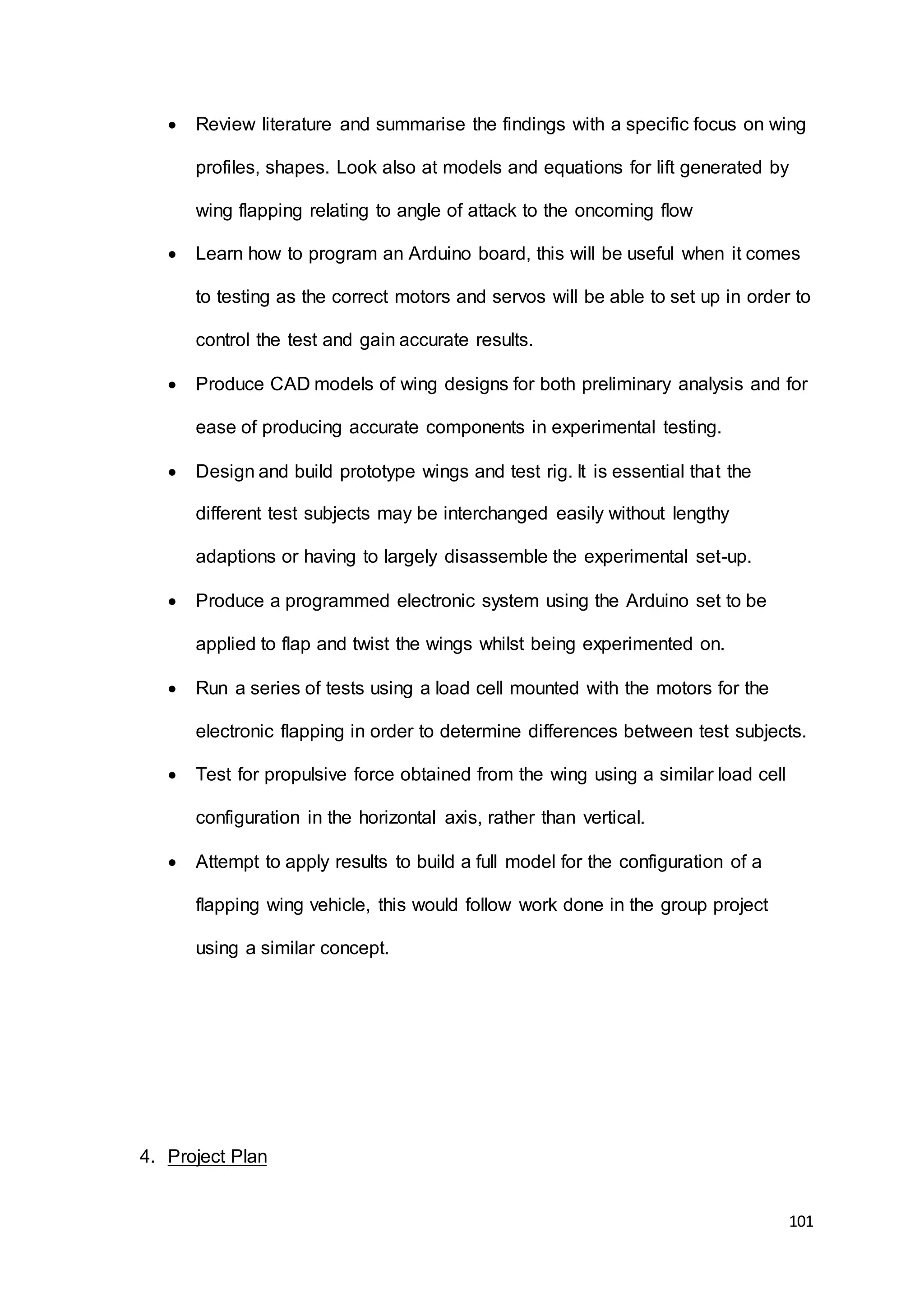 101
 Review literature and summarise the findings with a specific focus on wing
profiles, shapes. Look also at models and equations for lift generated by
wing flapping relating to angle of attack to the oncoming flow
 Learn how to program an Arduino board, this will be useful when it comes
to testing as the correct motors and servos will be able to set up in order to
control the test and gain accurate results.
 Produce CAD models of wing designs for both preliminary analysis and for
ease of producing accurate components in experimental testing.
 Design and build prototype wings and test rig. It is essential that the
different test subjects may be interchanged easily without lengthy
adaptions or having to largely disassemble the experimental set-up.
 Produce a programmed electronic system using the Arduino set to be
applied to flap and twist the wings whilst being experimented on.
 Run a series of tests using a load cell mounted with the motors for the
electronic flapping in order to determine differences between test subjects.
 Test for propulsive force obtained from the wing using a similar load cell
configuration in the horizontal axis, rather than vertical.
 Attempt to apply results to build a full model for the configuration of a
flapping wing vehicle, this would follow work done in the group project
using a similar concept.
4. Project Plan
 
