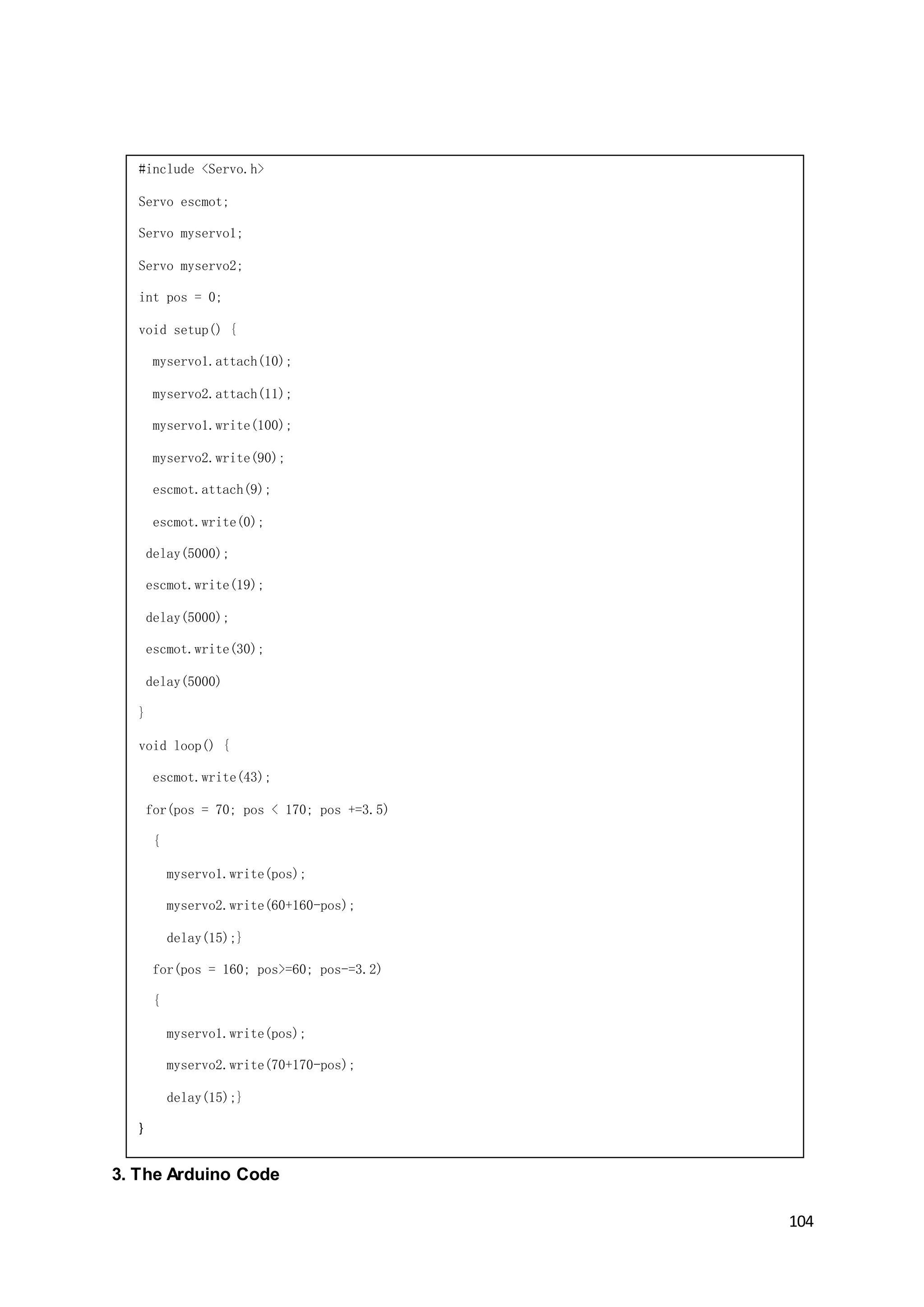 104
3. The Arduino Code
#include <Servo.h>
Servo escmot;
Servo myservo1;
Servo myservo2;
int pos = 0;
void setup() {
myservo1.attach(10);
myservo2.attach(11);
myservo1.write(100);
myservo2.write(90);
escmot.attach(9);
escmot.write(0);
delay(5000);
escmot.write(19);
delay(5000);
escmot.write(30);
delay(5000)
}
void loop() {
escmot.write(43);
for(pos = 70; pos < 170; pos +=3.5)
{
myservo1.write(pos);
myservo2.write(60+160-pos);
delay(15);}
for(pos = 160; pos>=60; pos-=3.2)
{
myservo1.write(pos);
myservo2.write(70+170-pos);
delay(15);}
}
 
