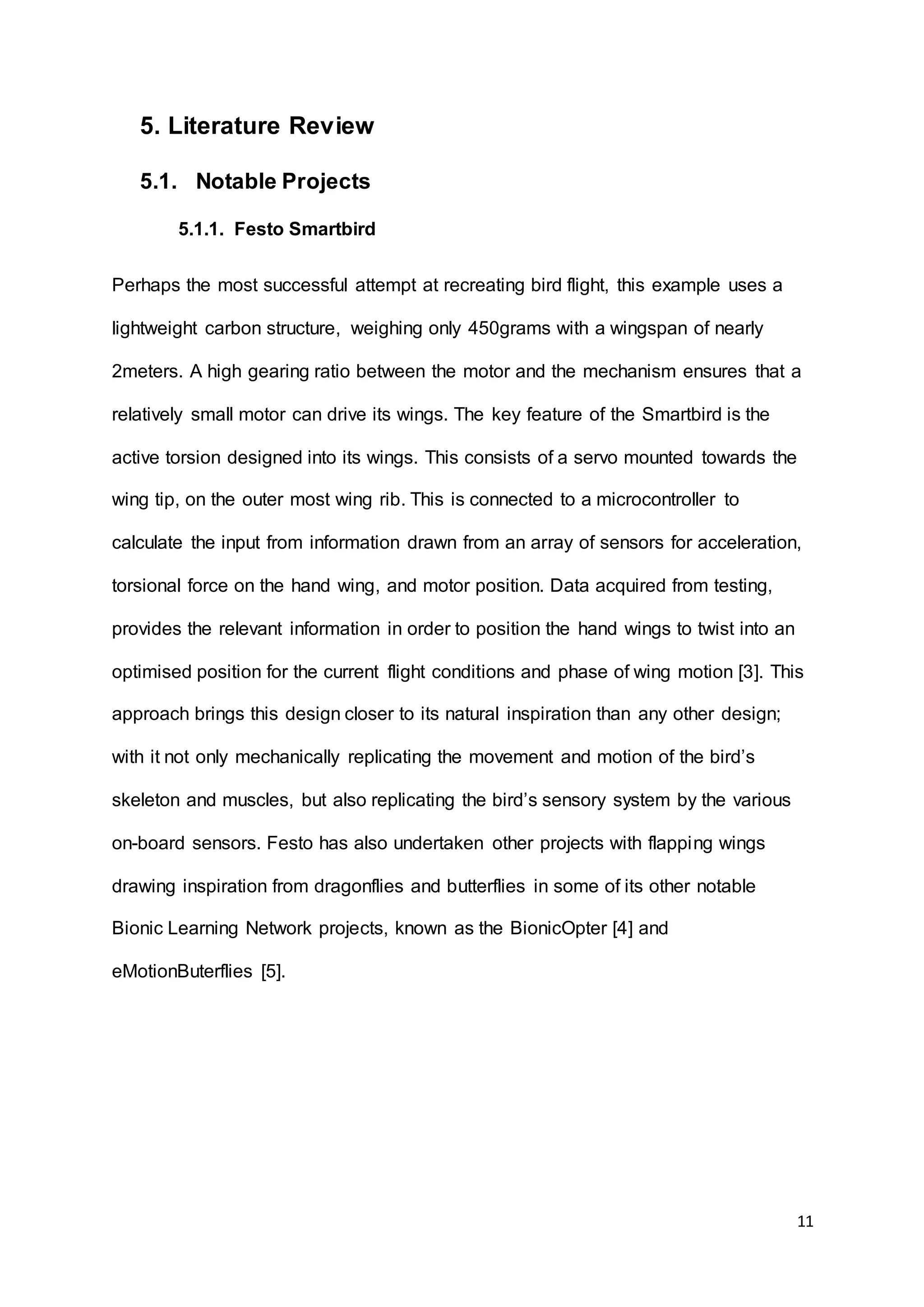 11
5. Literature Review
5.1. Notable Projects
5.1.1. Festo Smartbird
Perhaps the most successful attempt at recreating bird flight, this example uses a
lightweight carbon structure, weighing only 450grams with a wingspan of nearly
2meters. A high gearing ratio between the motor and the mechanism ensures that a
relatively small motor can drive its wings. The key feature of the Smartbird is the
active torsion designed into its wings. This consists of a servo mounted towards the
wing tip, on the outer most wing rib. This is connected to a microcontroller to
calculate the input from information drawn from an array of sensors for acceleration,
torsional force on the hand wing, and motor position. Data acquired from testing,
provides the relevant information in order to position the hand wings to twist into an
optimised position for the current flight conditions and phase of wing motion [3]. This
approach brings this design closer to its natural inspiration than any other design;
with it not only mechanically replicating the movement and motion of the bird’s
skeleton and muscles, but also replicating the bird’s sensory system by the various
on-board sensors. Festo has also undertaken other projects with flapping wings
drawing inspiration from dragonflies and butterflies in some of its other notable
Bionic Learning Network projects, known as the BionicOpter [4] and
eMotionButerflies [5].
 