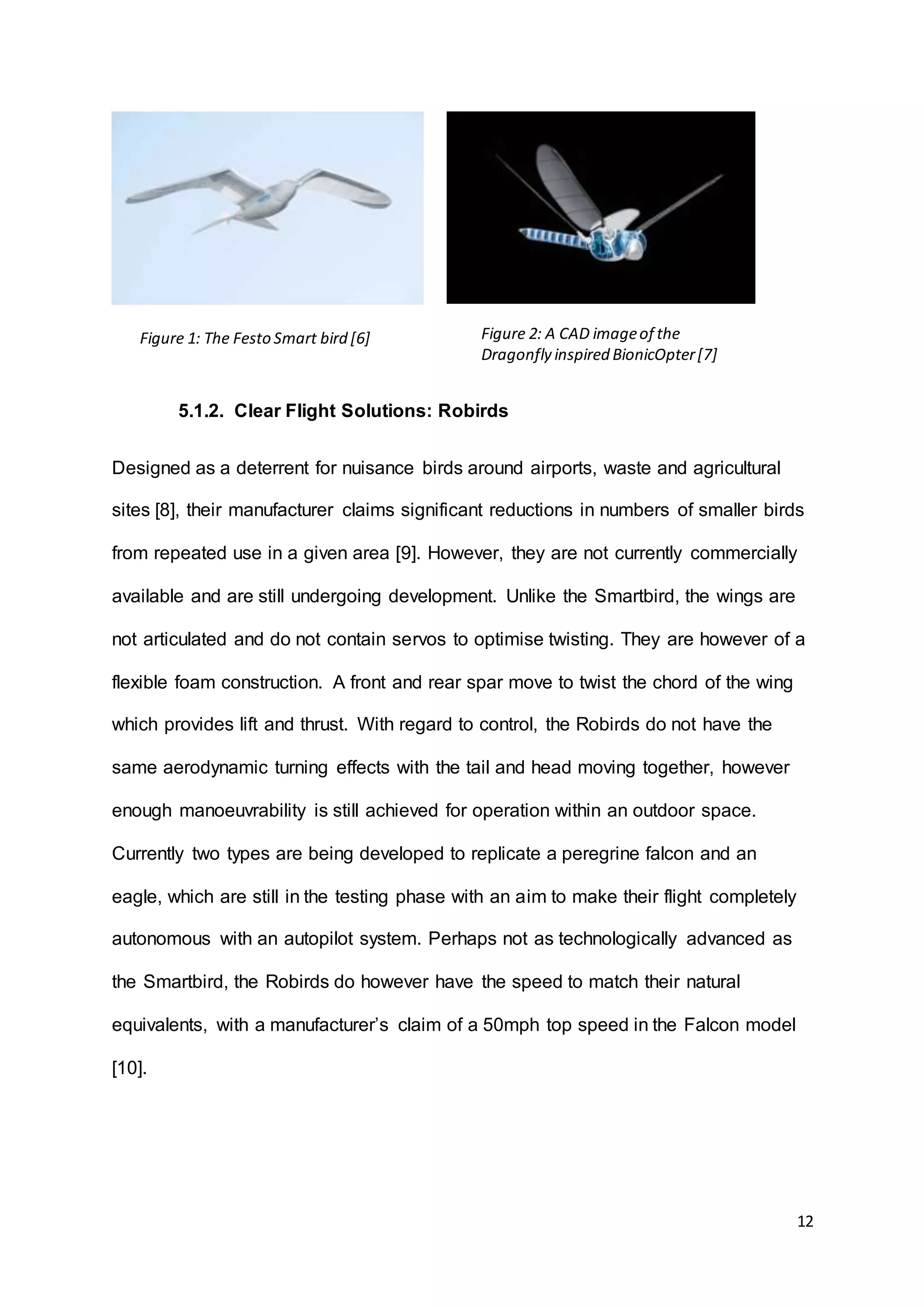 12
5.1.2. Clear Flight Solutions: Robirds
Designed as a deterrent for nuisance birds around airports, waste and agricultural
sites [8], their manufacturer claims significant reductions in numbers of smaller birds
from repeated use in a given area [9]. However, they are not currently commercially
available and are still undergoing development. Unlike the Smartbird, the wings are
not articulated and do not contain servos to optimise twisting. They are however of a
flexible foam construction. A front and rear spar move to twist the chord of the wing
which provides lift and thrust. With regard to control, the Robirds do not have the
same aerodynamic turning effects with the tail and head moving together, however
enough manoeuvrability is still achieved for operation within an outdoor space.
Currently two types are being developed to replicate a peregrine falcon and an
eagle, which are still in the testing phase with an aim to make their flight completely
autonomous with an autopilot system. Perhaps not as technologically advanced as
the Smartbird, the Robirds do however have the speed to match their natural
equivalents, with a manufacturer’s claim of a 50mph top speed in the Falcon model
[10].
Figure 1: The Festo Smart bird [6] Figure 2: A CAD imageof the
Dragonfly inspired BionicOpter[7]
 