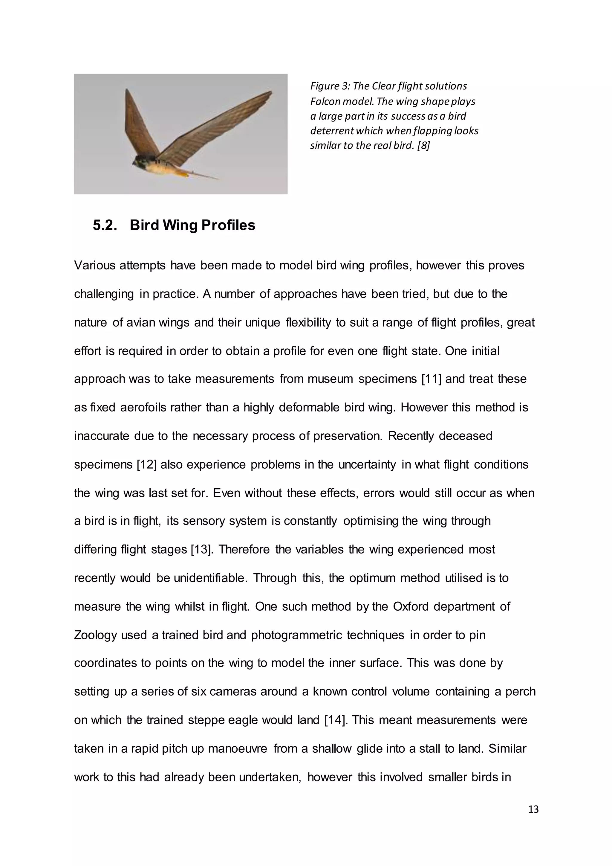 13
5.2. Bird Wing Profiles
Various attempts have been made to model bird wing profiles, however this proves
challenging in practice. A number of approaches have been tried, but due to the
nature of avian wings and their unique flexibility to suit a range of flight profiles, great
effort is required in order to obtain a profile for even one flight state. One initial
approach was to take measurements from museum specimens [11] and treat these
as fixed aerofoils rather than a highly deformable bird wing. However this method is
inaccurate due to the necessary process of preservation. Recently deceased
specimens [12] also experience problems in the uncertainty in what flight conditions
the wing was last set for. Even without these effects, errors would still occur as when
a bird is in flight, its sensory system is constantly optimising the wing through
differing flight stages [13]. Therefore the variables the wing experienced most
recently would be unidentifiable. Through this, the optimum method utilised is to
measure the wing whilst in flight. One such method by the Oxford department of
Zoology used a trained bird and photogrammetric techniques in order to pin
coordinates to points on the wing to model the inner surface. This was done by
setting up a series of six cameras around a known control volume containing a perch
on which the trained steppe eagle would land [14]. This meant measurements were
taken in a rapid pitch up manoeuvre from a shallow glide into a stall to land. Similar
work to this had already been undertaken, however this involved smaller birds in
Figure 3: The Clear flight solutions
Falcon model.The wing shapeplays
a large partin its successasa bird
deterrentwhich when flapping looks
similar to the real bird. [8]
 