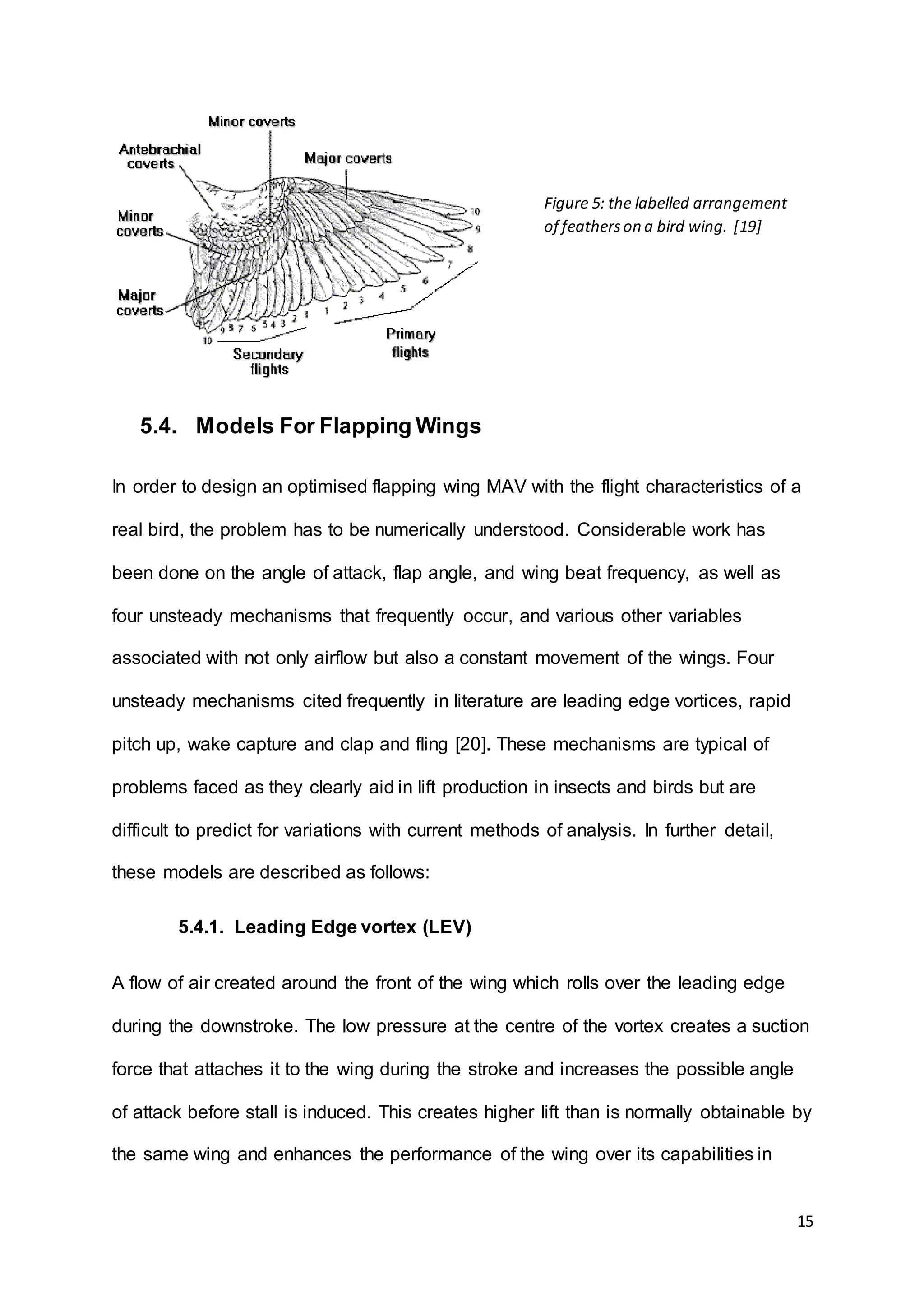 15
5.4. Models For Flapping Wings
In order to design an optimised flapping wing MAV with the flight characteristics of a
real bird, the problem has to be numerically understood. Considerable work has
been done on the angle of attack, flap angle, and wing beat frequency, as well as
four unsteady mechanisms that frequently occur, and various other variables
associated with not only airflow but also a constant movement of the wings. Four
unsteady mechanisms cited frequently in literature are leading edge vortices, rapid
pitch up, wake capture and clap and fling [20]. These mechanisms are typical of
problems faced as they clearly aid in lift production in insects and birds but are
difficult to predict for variations with current methods of analysis. In further detail,
these models are described as follows:
5.4.1. Leading Edge vortex (LEV)
A flow of air created around the front of the wing which rolls over the leading edge
during the downstroke. The low pressure at the centre of the vortex creates a suction
force that attaches it to the wing during the stroke and increases the possible angle
of attack before stall is induced. This creates higher lift than is normally obtainable by
the same wing and enhances the performance of the wing over its capabilities in
Figure 5: the labelled arrangement
of featherson a bird wing. [19]
 