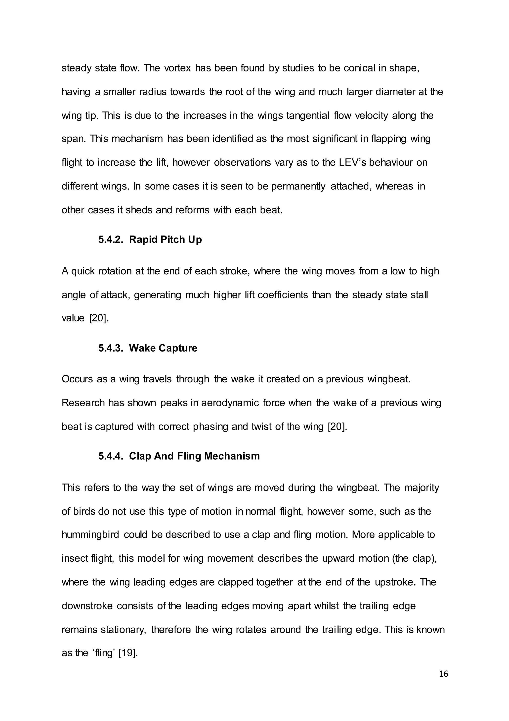 16
steady state flow. The vortex has been found by studies to be conical in shape,
having a smaller radius towards the root of the wing and much larger diameter at the
wing tip. This is due to the increases in the wings tangential flow velocity along the
span. This mechanism has been identified as the most significant in flapping wing
flight to increase the lift, however observations vary as to the LEV’s behaviour on
different wings. In some cases it is seen to be permanently attached, whereas in
other cases it sheds and reforms with each beat.
5.4.2. Rapid Pitch Up
A quick rotation at the end of each stroke, where the wing moves from a low to high
angle of attack, generating much higher lift coefficients than the steady state stall
value [20].
5.4.3. Wake Capture
Occurs as a wing travels through the wake it created on a previous wingbeat.
Research has shown peaks in aerodynamic force when the wake of a previous wing
beat is captured with correct phasing and twist of the wing [20].
5.4.4. Clap And Fling Mechanism
This refers to the way the set of wings are moved during the wingbeat. The majority
of birds do not use this type of motion in normal flight, however some, such as the
hummingbird could be described to use a clap and fling motion. More applicable to
insect flight, this model for wing movement describes the upward motion (the clap),
where the wing leading edges are clapped together at the end of the upstroke. The
downstroke consists of the leading edges moving apart whilst the trailing edge
remains stationary, therefore the wing rotates around the trailing edge. This is known
as the ‘fling’ [19].
 