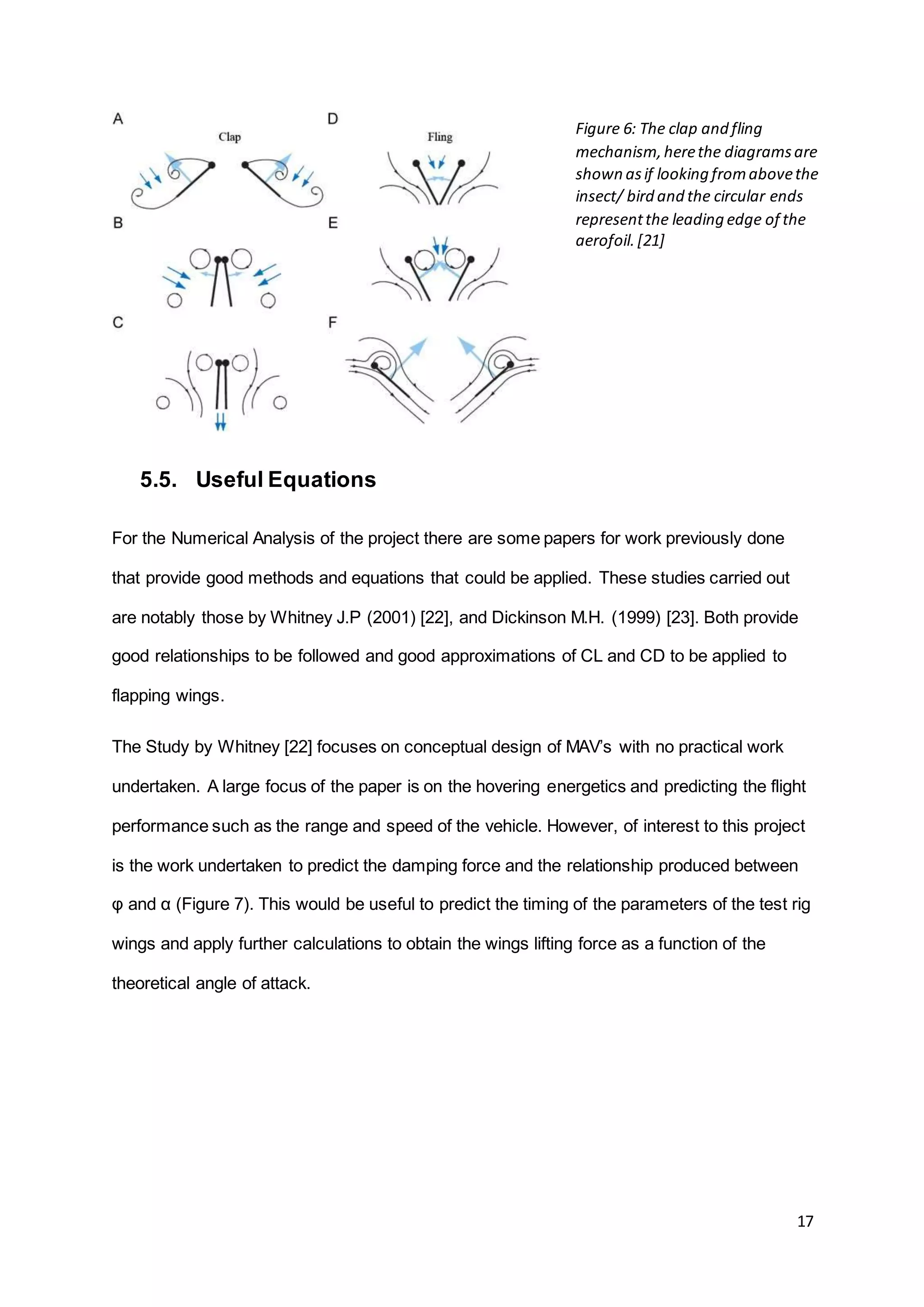 17
5.5. Useful Equations
For the Numerical Analysis of the project there are some papers for work previously done
that provide good methods and equations that could be applied. These studies carried out
are notably those by Whitney J.P (2001) [22], and Dickinson M.H. (1999) [23]. Both provide
good relationships to be followed and good approximations of CL and CD to be applied to
flapping wings.
The Study by Whitney [22] focuses on conceptual design of MAV’s with no practical work
undertaken. A large focus of the paper is on the hovering energetics and predicting the flight
performance such as the range and speed of the vehicle. However, of interest to this project
is the work undertaken to predict the damping force and the relationship produced between
φ and α (Figure 7). This would be useful to predict the timing of the parameters of the test rig
wings and apply further calculations to obtain the wings lifting force as a function of the
theoretical angle of attack.
Figure 6: The clap and fling
mechanism,herethe diagramsare
shown asif looking fromabovethe
insect/ bird and the circular ends
representthe leading edge of the
aerofoil.[21]
 