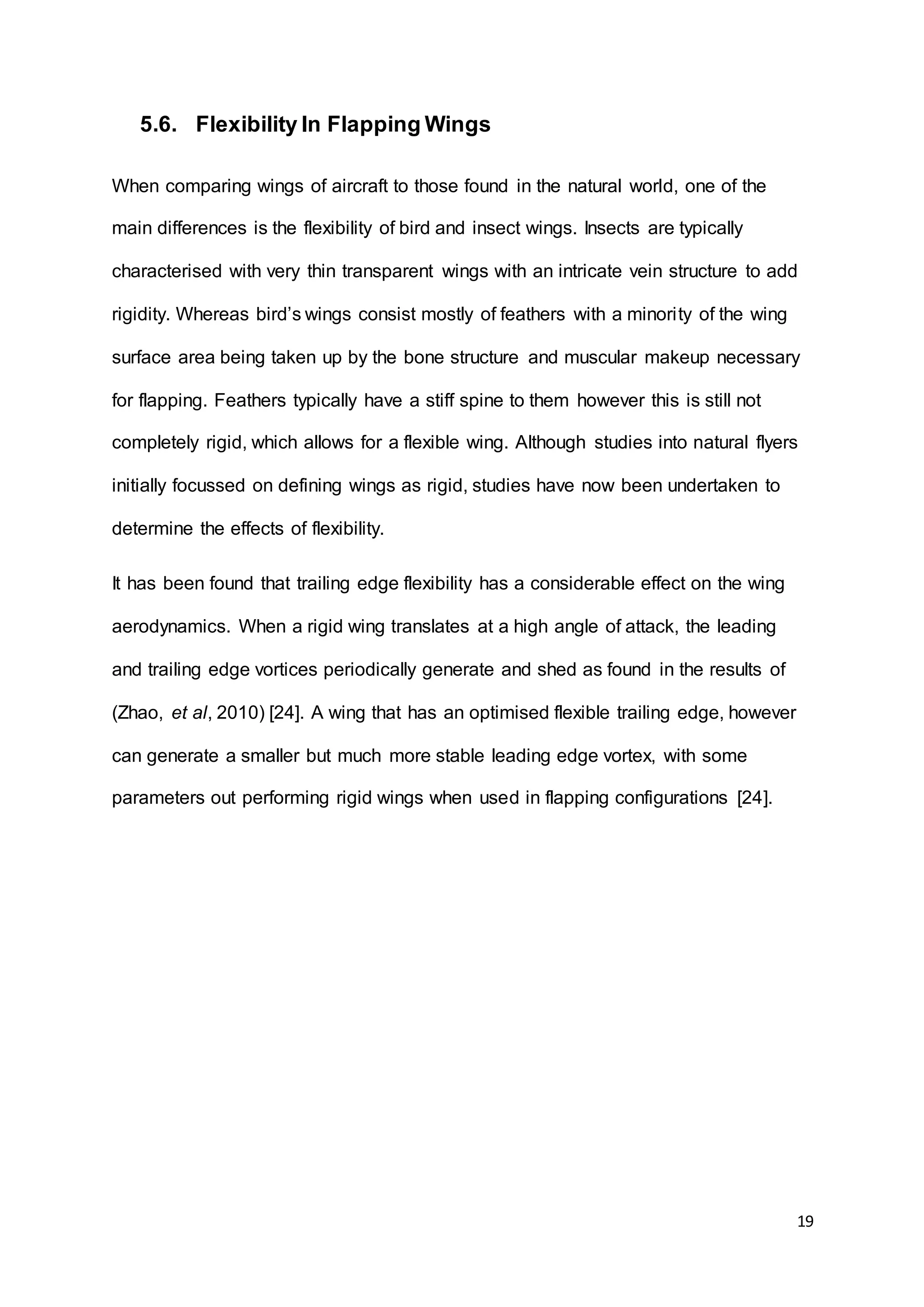 19
5.6. Flexibility In Flapping Wings
When comparing wings of aircraft to those found in the natural world, one of the
main differences is the flexibility of bird and insect wings. Insects are typically
characterised with very thin transparent wings with an intricate vein structure to add
rigidity. Whereas bird’s wings consist mostly of feathers with a minority of the wing
surface area being taken up by the bone structure and muscular makeup necessary
for flapping. Feathers typically have a stiff spine to them however this is still not
completely rigid, which allows for a flexible wing. Although studies into natural flyers
initially focussed on defining wings as rigid, studies have now been undertaken to
determine the effects of flexibility.
It has been found that trailing edge flexibility has a considerable effect on the wing
aerodynamics. When a rigid wing translates at a high angle of attack, the leading
and trailing edge vortices periodically generate and shed as found in the results of
(Zhao, et al, 2010) [24]. A wing that has an optimised flexible trailing edge, however
can generate a smaller but much more stable leading edge vortex, with some
parameters out performing rigid wings when used in flapping configurations [24].
 