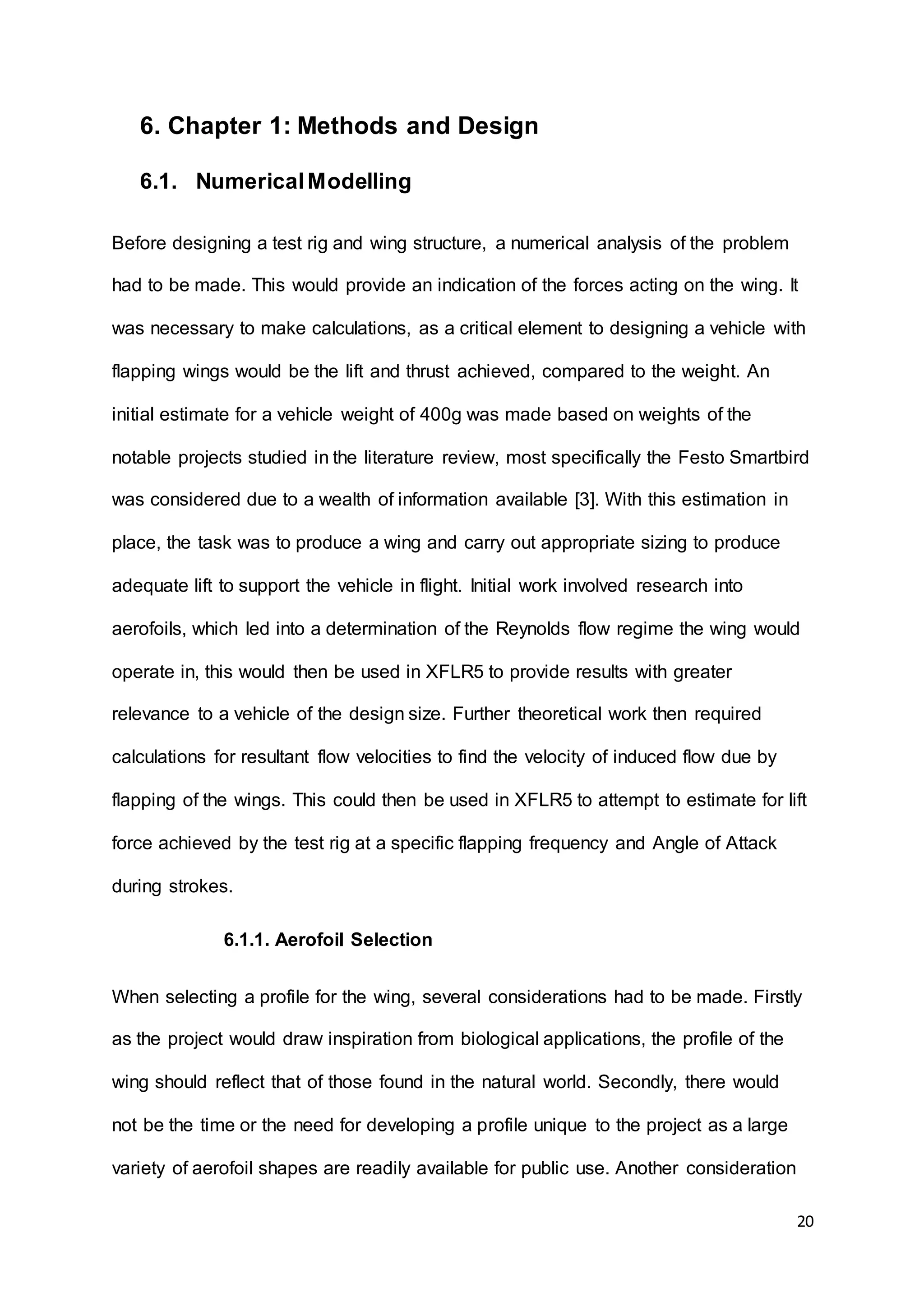 20
6. Chapter 1: Methods and Design
6.1. NumericalModelling
Before designing a test rig and wing structure, a numerical analysis of the problem
had to be made. This would provide an indication of the forces acting on the wing. It
was necessary to make calculations, as a critical element to designing a vehicle with
flapping wings would be the lift and thrust achieved, compared to the weight. An
initial estimate for a vehicle weight of 400g was made based on weights of the
notable projects studied in the literature review, most specifically the Festo Smartbird
was considered due to a wealth of information available [3]. With this estimation in
place, the task was to produce a wing and carry out appropriate sizing to produce
adequate lift to support the vehicle in flight. Initial work involved research into
aerofoils, which led into a determination of the Reynolds flow regime the wing would
operate in, this would then be used in XFLR5 to provide results with greater
relevance to a vehicle of the design size. Further theoretical work then required
calculations for resultant flow velocities to find the velocity of induced flow due by
flapping of the wings. This could then be used in XFLR5 to attempt to estimate for lift
force achieved by the test rig at a specific flapping frequency and Angle of Attack
during strokes.
6.1.1. Aerofoil Selection
When selecting a profile for the wing, several considerations had to be made. Firstly
as the project would draw inspiration from biological applications, the profile of the
wing should reflect that of those found in the natural world. Secondly, there would
not be the time or the need for developing a profile unique to the project as a large
variety of aerofoil shapes are readily available for public use. Another consideration
 