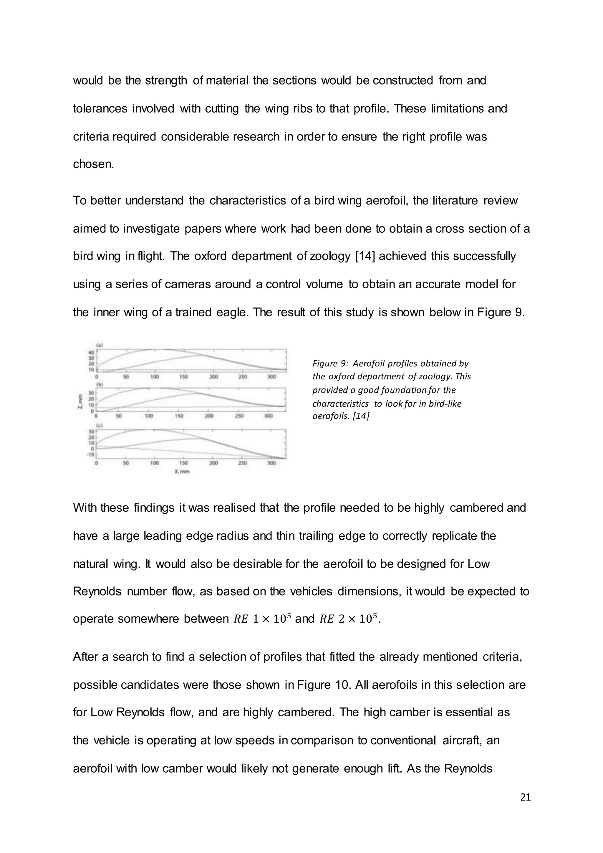 21
would be the strength of material the sections would be constructed from and
tolerances involved with cutting the wing ribs to that profile. These limitations and
criteria required considerable research in order to ensure the right profile was
chosen.
To better understand the characteristics of a bird wing aerofoil, the literature review
aimed to investigate papers where work had been done to obtain a cross section of a
bird wing in flight. The oxford department of zoology [14] achieved this successfully
using a series of cameras around a control volume to obtain an accurate model for
the inner wing of a trained eagle. The result of this study is shown below in Figure 9.
With these findings it was realised that the profile needed to be highly cambered and
have a large leading edge radius and thin trailing edge to correctly replicate the
natural wing. It would also be desirable for the aerofoil to be designed for Low
Reynolds number flow, as based on the vehicles dimensions, it would be expected to
operate somewhere between 𝑅𝐸 1 × 105
and 𝑅𝐸 2 × 105
.
After a search to find a selection of profiles that fitted the already mentioned criteria,
possible candidates were those shown in Figure 10. All aerofoils in this selection are
for Low Reynolds flow, and are highly cambered. The high camber is essential as
the vehicle is operating at low speeds in comparison to conventional aircraft, an
aerofoil with low camber would likely not generate enough lift. As the Reynolds
Figure 9: Aerofoil profiles obtained by
the oxford department of zoology. This
provided a good foundation for the
characteristics to look for in bird-like
aerofoils. [14]
 