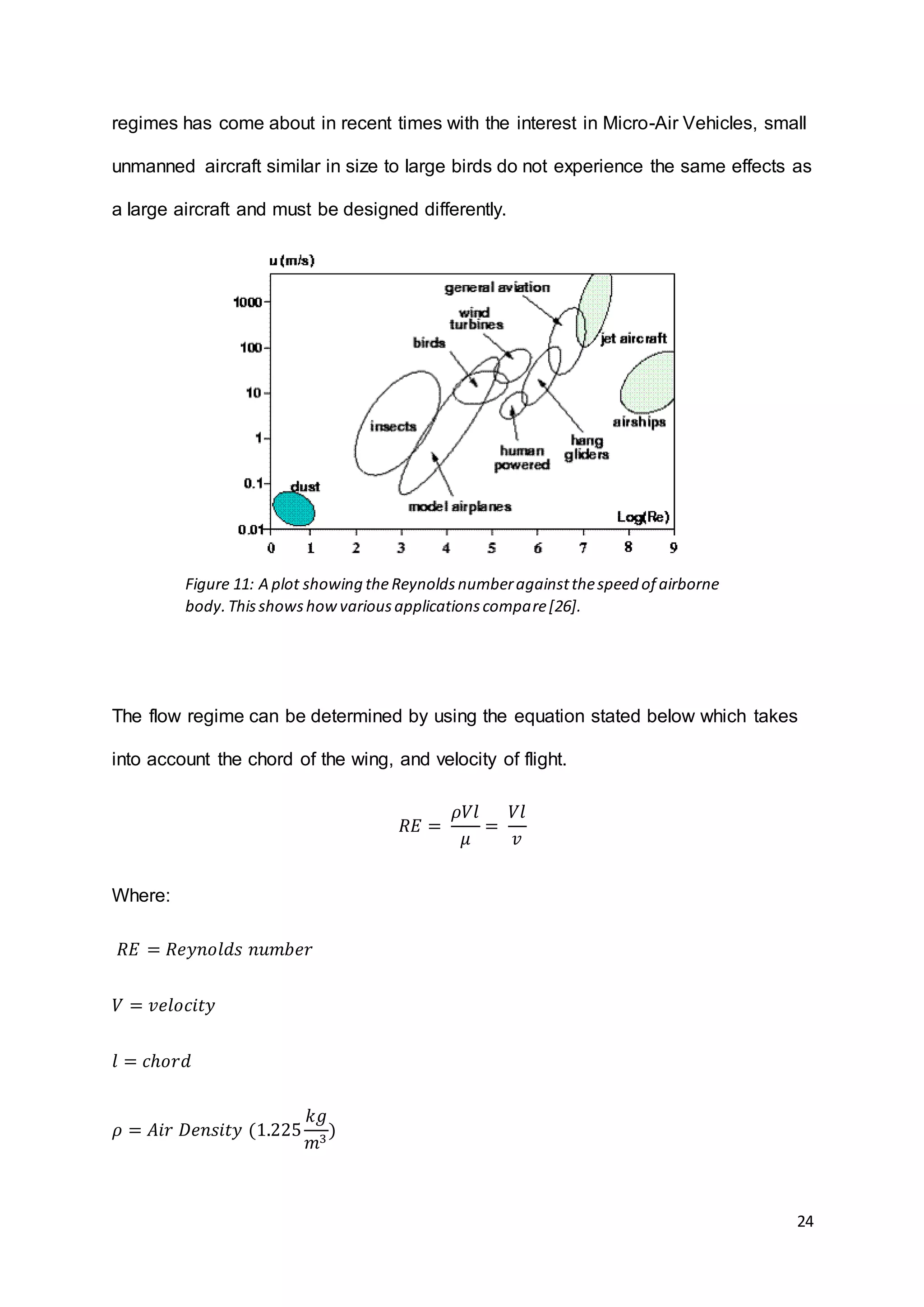 24
regimes has come about in recent times with the interest in Micro-Air Vehicles, small
unmanned aircraft similar in size to large birds do not experience the same effects as
a large aircraft and must be designed differently.
The flow regime can be determined by using the equation stated below which takes
into account the chord of the wing, and velocity of flight.
𝑅𝐸 =
𝜌𝑉𝑙
𝜇
=
𝑉𝑙
𝑣
Where:
𝑅𝐸 = 𝑅𝑒𝑦𝑛𝑜𝑙𝑑𝑠 𝑛𝑢𝑚𝑏𝑒𝑟
𝑉 = 𝑣𝑒𝑙𝑜𝑐𝑖𝑡𝑦
𝑙 = 𝑐ℎ𝑜𝑟𝑑
𝜌 = 𝐴𝑖𝑟 𝐷𝑒𝑛𝑠𝑖𝑡𝑦 (1.225
𝑘𝑔
𝑚3
)
Figure 11: A plot showing theReynoldsnumberagainstthespeed of airborne
body.Thisshowshowvariousapplicationscompare[26].
 