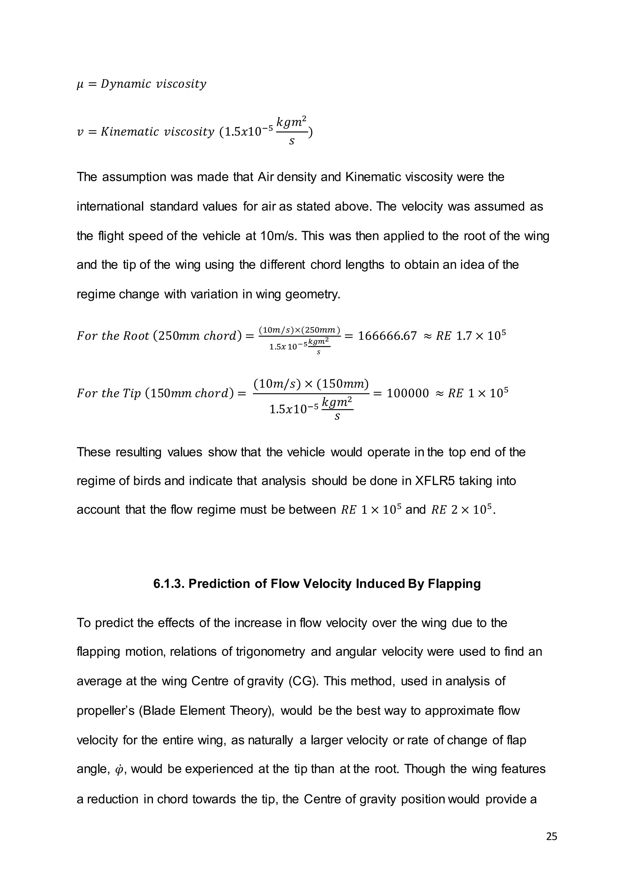 25
𝜇 = 𝐷𝑦𝑛𝑎𝑚𝑖𝑐 𝑣𝑖𝑠𝑐𝑜𝑠𝑖𝑡𝑦
𝑣 = 𝐾𝑖𝑛𝑒𝑚𝑎𝑡𝑖𝑐 𝑣𝑖𝑠𝑐𝑜𝑠𝑖𝑡𝑦 (1.5𝑥10−5
𝑘𝑔𝑚2
𝑠
)
The assumption was made that Air density and Kinematic viscosity were the
international standard values for air as stated above. The velocity was assumed as
the flight speed of the vehicle at 10m/s. This was then applied to the root of the wing
and the tip of the wing using the different chord lengths to obtain an idea of the
regime change with variation in wing geometry.
𝐹𝑜𝑟 𝑡ℎ𝑒 𝑅𝑜𝑜𝑡 (250𝑚𝑚 𝑐ℎ𝑜𝑟𝑑) =
(10𝑚/𝑠)×(250𝑚𝑚 )
1.5𝑥10−5 𝑘𝑔𝑚2
𝑠
= 166666.67 ≈ 𝑅𝐸 1.7 × 105
𝐹𝑜𝑟 𝑡ℎ𝑒 𝑇𝑖𝑝 (150𝑚𝑚 𝑐ℎ𝑜𝑟𝑑) =
(10𝑚/𝑠) × (150𝑚𝑚)
1.5𝑥10−5 𝑘𝑔𝑚2
𝑠
= 100000 ≈ 𝑅𝐸 1 × 105
These resulting values show that the vehicle would operate in the top end of the
regime of birds and indicate that analysis should be done in XFLR5 taking into
account that the flow regime must be between 𝑅𝐸 1 × 105
and 𝑅𝐸 2 × 105
.
6.1.3. Prediction of Flow Velocity Induced By Flapping
To predict the effects of the increase in flow velocity over the wing due to the
flapping motion, relations of trigonometry and angular velocity were used to find an
average at the wing Centre of gravity (CG). This method, used in analysis of
propeller’s (Blade Element Theory), would be the best way to approximate flow
velocity for the entire wing, as naturally a larger velocity or rate of change of flap
angle, 𝜑̇, would be experienced at the tip than at the root. Though the wing features
a reduction in chord towards the tip, the Centre of gravity position would provide a
 