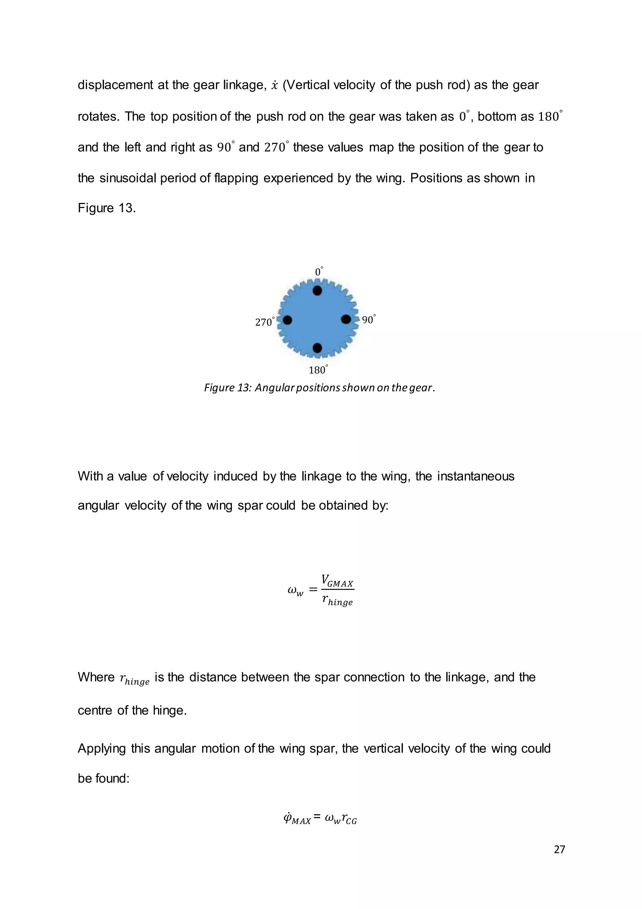 27
displacement at the gear linkage, 𝑥̇ (Vertical velocity of the push rod) as the gear
rotates. The top position of the push rod on the gear was taken as 0°
, bottom as 180°
and the left and right as 90°
and 270°
these values map the position of the gear to
the sinusoidal period of flapping experienced by the wing. Positions as shown in
Figure 13.
With a value of velocity induced by the linkage to the wing, the instantaneous
angular velocity of the wing spar could be obtained by:
𝜔 𝑤 =
𝑉𝐺𝑀𝐴𝑋
𝑟ℎ𝑖𝑛𝑔𝑒
Where 𝑟ℎ𝑖𝑛𝑔𝑒 is the distance between the spar connection to the linkage, and the
centre of the hinge.
Applying this angular motion of the wing spar, the vertical velocity of the wing could
be found:
𝜑̇ 𝑀𝐴𝑋 = 𝜔 𝑤 𝑟𝐶𝐺
0°
90°
180°
270°
Figure 13: Angularpositionsshown on thegear.
 