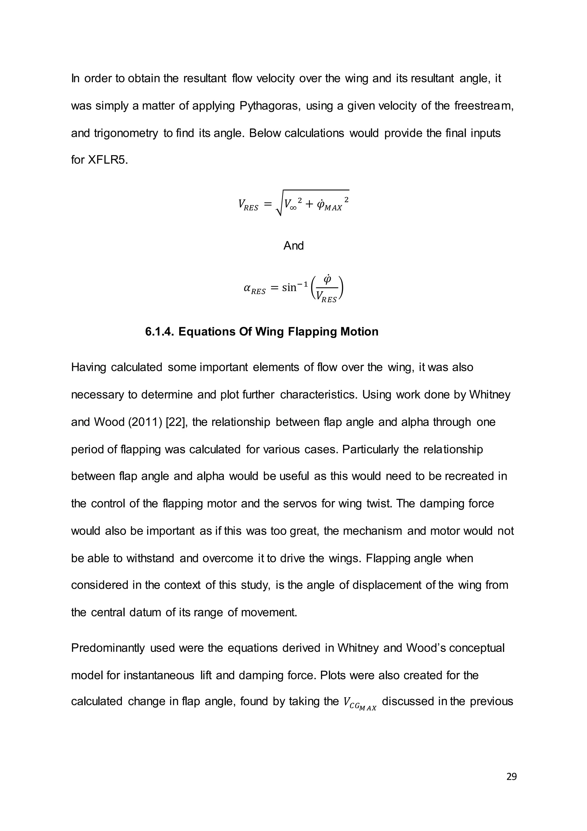29
In order to obtain the resultant flow velocity over the wing and its resultant angle, it
was simply a matter of applying Pythagoras, using a given velocity of the freestream,
and trigonometry to find its angle. Below calculations would provide the final inputs
for XFLR5.
𝑉𝑅𝐸𝑆 = √ 𝑉∞
2
+ 𝜑̇ 𝑀𝐴𝑋
2
And
𝛼 𝑅𝐸𝑆 = sin−1
(
𝜑̇
𝑉𝑅𝐸𝑆
)
6.1.4. Equations Of Wing Flapping Motion
Having calculated some important elements of flow over the wing, it was also
necessary to determine and plot further characteristics. Using work done by Whitney
and Wood (2011) [22], the relationship between flap angle and alpha through one
period of flapping was calculated for various cases. Particularly the relationship
between flap angle and alpha would be useful as this would need to be recreated in
the control of the flapping motor and the servos for wing twist. The damping force
would also be important as if this was too great, the mechanism and motor would not
be able to withstand and overcome it to drive the wings. Flapping angle when
considered in the context of this study, is the angle of displacement of the wing from
the central datum of its range of movement.
Predominantly used were the equations derived in Whitney and Wood’s conceptual
model for instantaneous lift and damping force. Plots were also created for the
calculated change in flap angle, found by taking the 𝑉𝐶𝐺 𝑀 𝐴𝑋
discussed in the previous
 