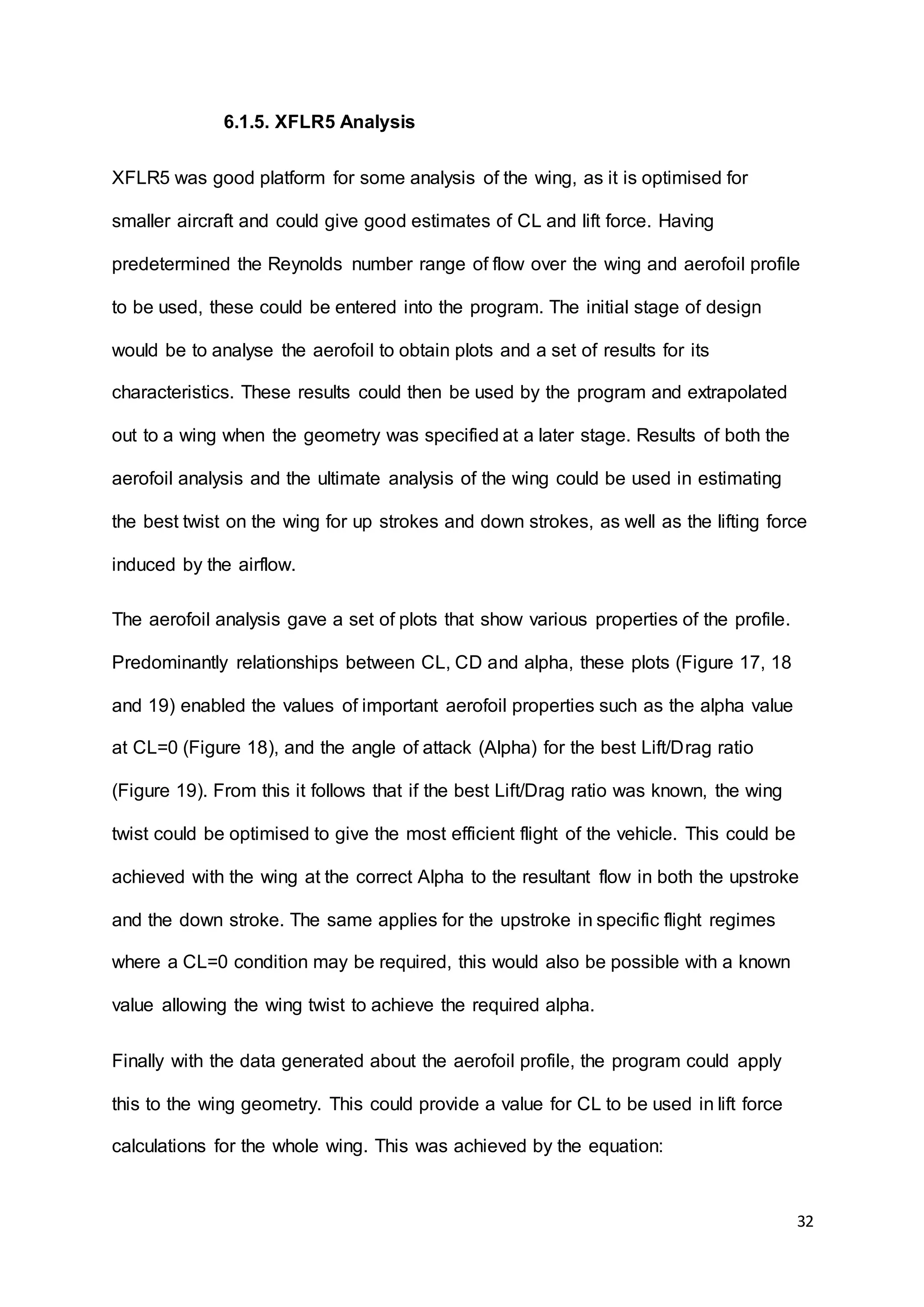 32
6.1.5. XFLR5 Analysis
XFLR5 was good platform for some analysis of the wing, as it is optimised for
smaller aircraft and could give good estimates of CL and lift force. Having
predetermined the Reynolds number range of flow over the wing and aerofoil profile
to be used, these could be entered into the program. The initial stage of design
would be to analyse the aerofoil to obtain plots and a set of results for its
characteristics. These results could then be used by the program and extrapolated
out to a wing when the geometry was specified at a later stage. Results of both the
aerofoil analysis and the ultimate analysis of the wing could be used in estimating
the best twist on the wing for up strokes and down strokes, as well as the lifting force
induced by the airflow.
The aerofoil analysis gave a set of plots that show various properties of the profile.
Predominantly relationships between CL, CD and alpha, these plots (Figure 17, 18
and 19) enabled the values of important aerofoil properties such as the alpha value
at CL=0 (Figure 18), and the angle of attack (Alpha) for the best Lift/Drag ratio
(Figure 19). From this it follows that if the best Lift/Drag ratio was known, the wing
twist could be optimised to give the most efficient flight of the vehicle. This could be
achieved with the wing at the correct Alpha to the resultant flow in both the upstroke
and the down stroke. The same applies for the upstroke in specific flight regimes
where a CL=0 condition may be required, this would also be possible with a known
value allowing the wing twist to achieve the required alpha.
Finally with the data generated about the aerofoil profile, the program could apply
this to the wing geometry. This could provide a value for CL to be used in lift force
calculations for the whole wing. This was achieved by the equation:
 