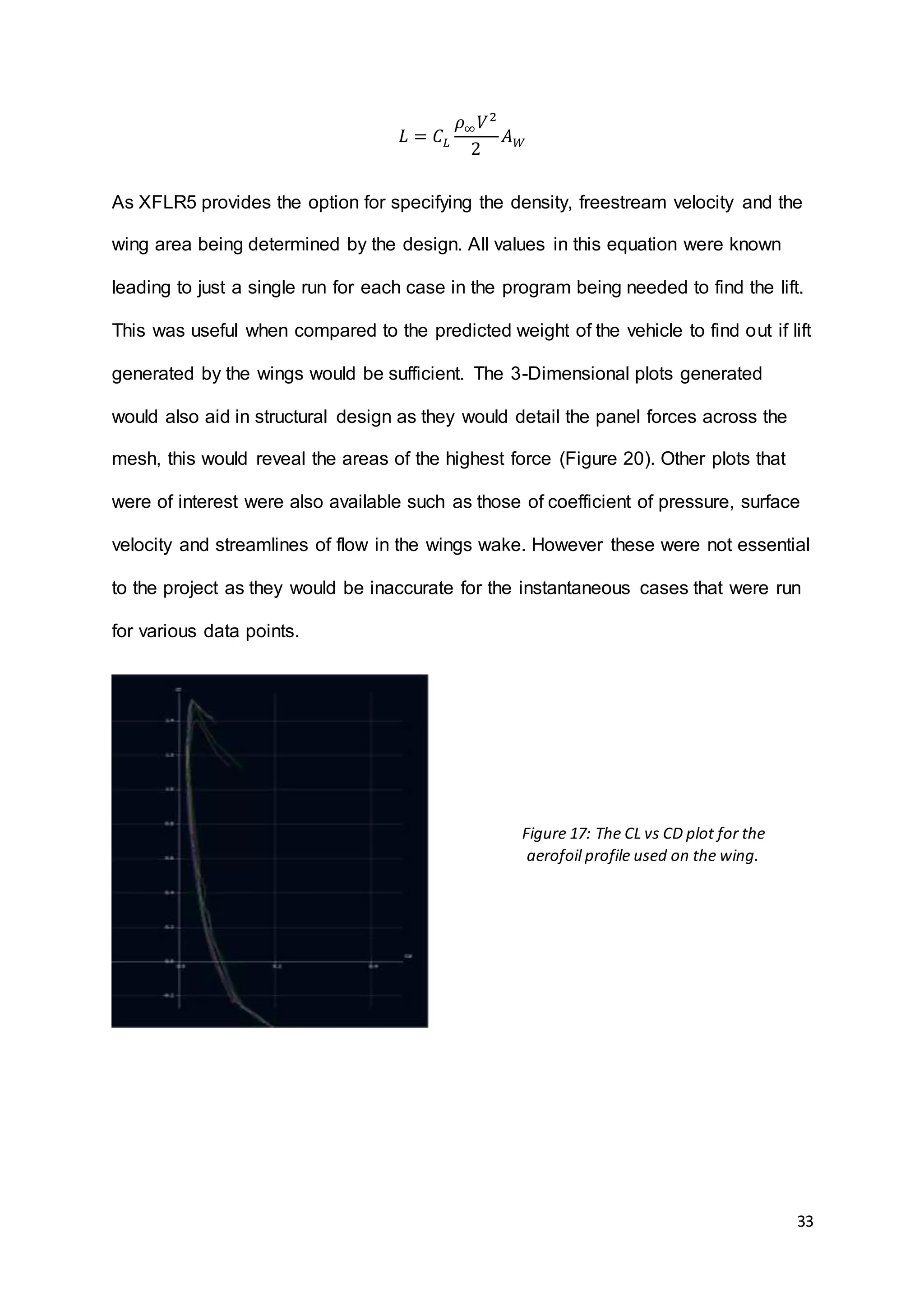 33
𝐿 = 𝐶 𝐿
𝜌∞ 𝑉2
2
𝐴 𝑊
As XFLR5 provides the option for specifying the density, freestream velocity and the
wing area being determined by the design. All values in this equation were known
leading to just a single run for each case in the program being needed to find the lift.
This was useful when compared to the predicted weight of the vehicle to find out if lift
generated by the wings would be sufficient. The 3-Dimensional plots generated
would also aid in structural design as they would detail the panel forces across the
mesh, this would reveal the areas of the highest force (Figure 20). Other plots that
were of interest were also available such as those of coefficient of pressure, surface
velocity and streamlines of flow in the wings wake. However these were not essential
to the project as they would be inaccurate for the instantaneous cases that were run
for various data points.
Figure 17: The CL vs CD plot for the
aerofoil profile used on the wing.
 