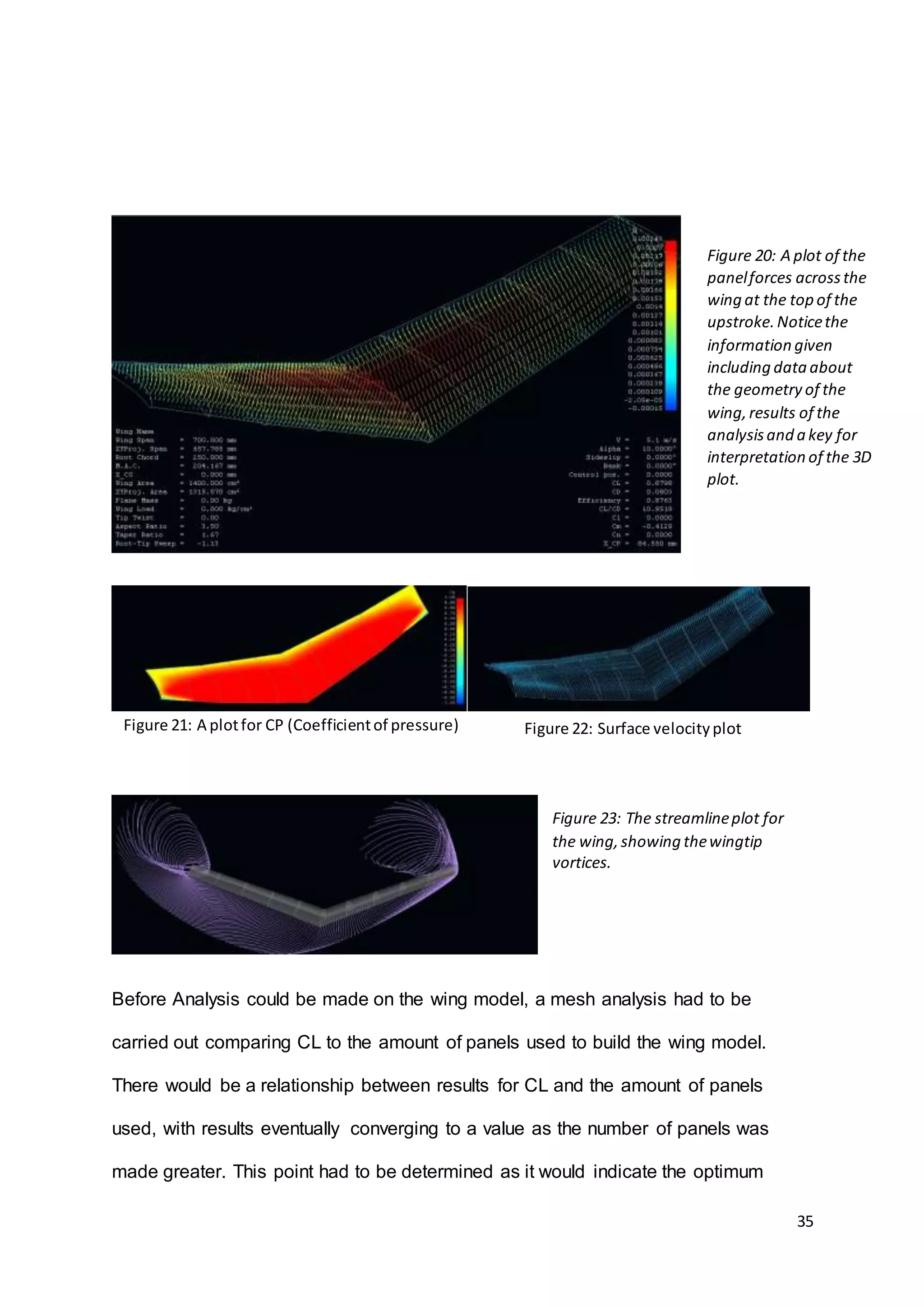 35
Before Analysis could be made on the wing model, a mesh analysis had to be
carried out comparing CL to the amount of panels used to build the wing model.
There would be a relationship between results for CL and the amount of panels
used, with results eventually converging to a value as the number of panels was
made greater. This point had to be determined as it would indicate the optimum
Figure 20: A plot of the
panelforces acrossthe
wing at the top of the
upstroke.Noticethe
information given
including dataabout
the geometry of the
wing,results of the
analysisand a key for
interpretation of the 3D
plot.
Figure 21: A plotfor CP (Coefficientof pressure) Figure 22: Surface velocityplot
Figure 23: The streamlineplot for
the wing,showing thewingtip
vortices.
 