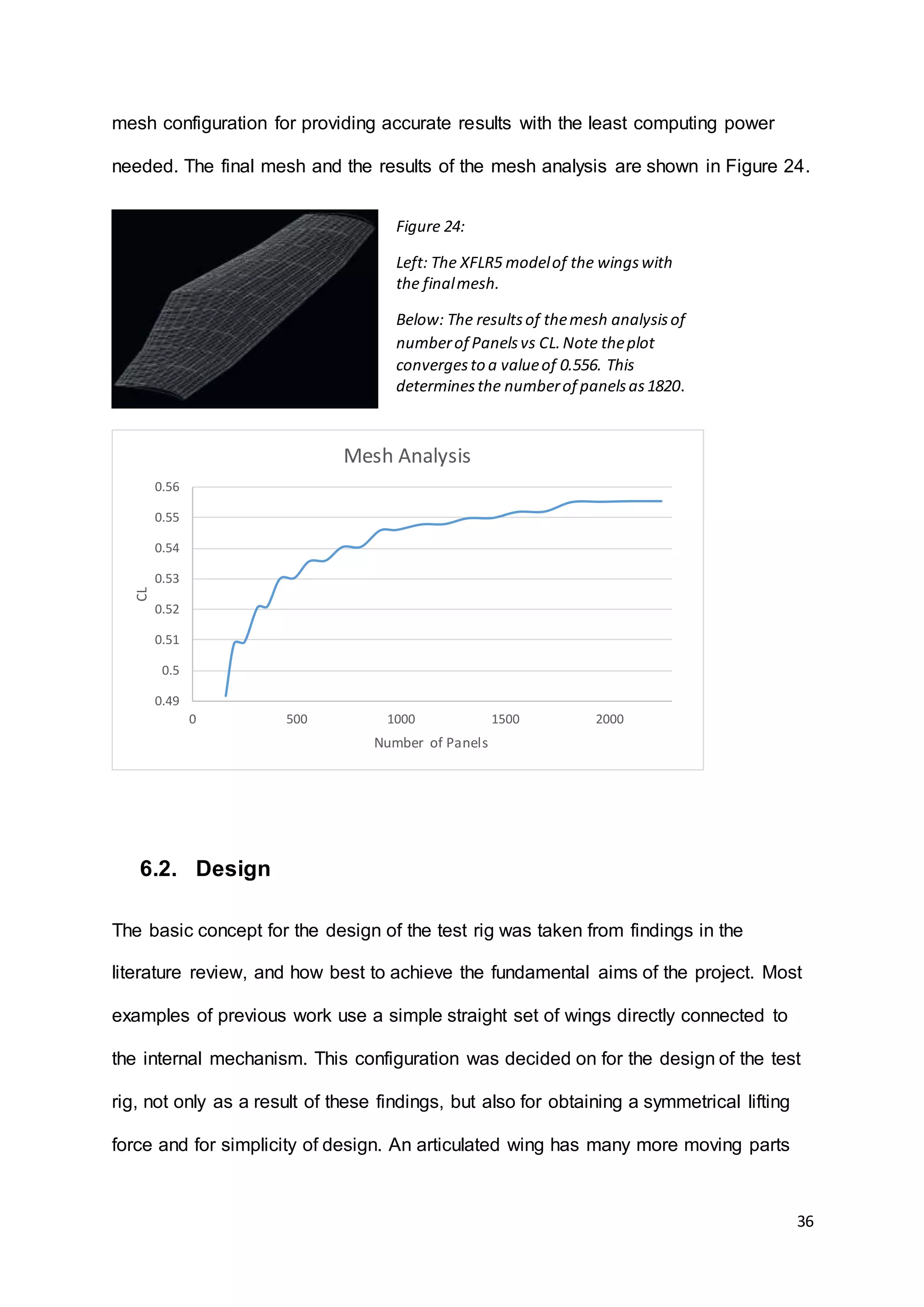 36
mesh configuration for providing accurate results with the least computing power
needed. The final mesh and the results of the mesh analysis are shown in Figure 24.
6.2. Design
The basic concept for the design of the test rig was taken from findings in the
literature review, and how best to achieve the fundamental aims of the project. Most
examples of previous work use a simple straight set of wings directly connected to
the internal mechanism. This configuration was decided on for the design of the test
rig, not only as a result of these findings, but also for obtaining a symmetrical lifting
force and for simplicity of design. An articulated wing has many more moving parts
0.49
0.5
0.51
0.52
0.53
0.54
0.55
0.56
0 500 1000 1500 2000
CL
Number of Panels
Mesh Analysis
Figure 24:
Left: The XFLR5 modelof the wingswith
the finalmesh.
Below: The resultsof themesh analysisof
numberof Panelsvs CL.Note theplot
convergesto a valueof 0.556. This
determinesthe numberof panelsas1820.
 