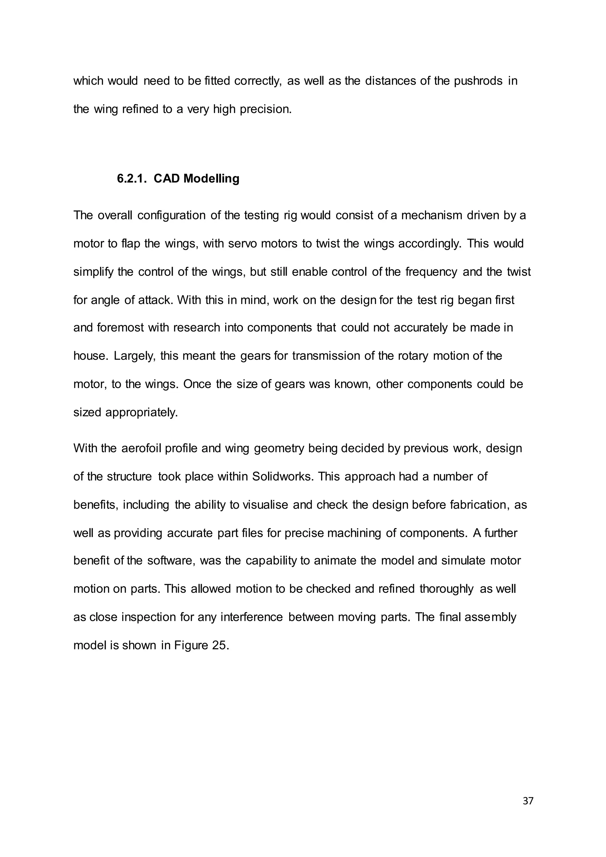 37
which would need to be fitted correctly, as well as the distances of the pushrods in
the wing refined to a very high precision.
6.2.1. CAD Modelling
The overall configuration of the testing rig would consist of a mechanism driven by a
motor to flap the wings, with servo motors to twist the wings accordingly. This would
simplify the control of the wings, but still enable control of the frequency and the twist
for angle of attack. With this in mind, work on the design for the test rig began first
and foremost with research into components that could not accurately be made in
house. Largely, this meant the gears for transmission of the rotary motion of the
motor, to the wings. Once the size of gears was known, other components could be
sized appropriately.
With the aerofoil profile and wing geometry being decided by previous work, design
of the structure took place within Solidworks. This approach had a number of
benefits, including the ability to visualise and check the design before fabrication, as
well as providing accurate part files for precise machining of components. A further
benefit of the software, was the capability to animate the model and simulate motor
motion on parts. This allowed motion to be checked and refined thoroughly as well
as close inspection for any interference between moving parts. The final assembly
model is shown in Figure 25.
 