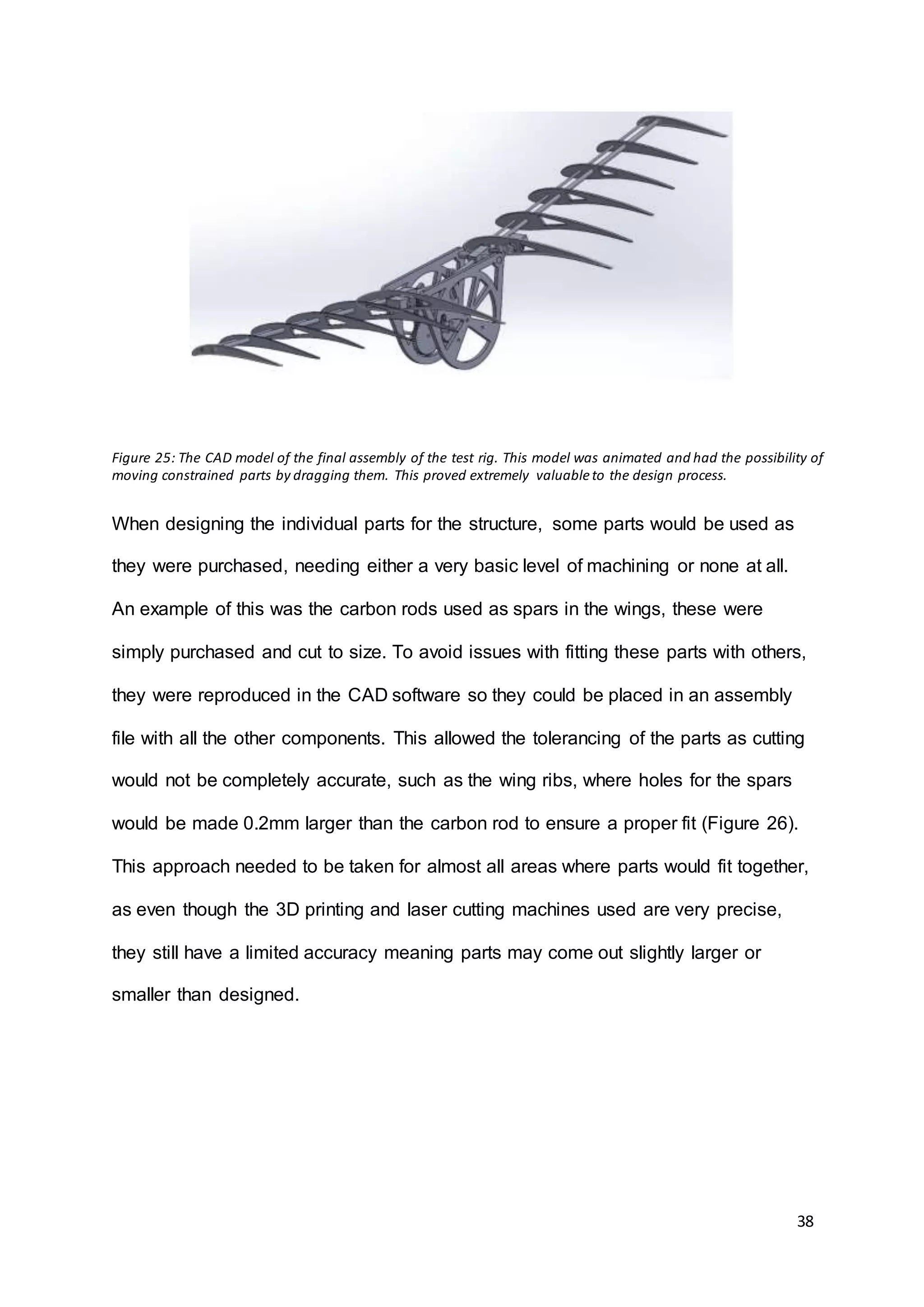 38
When designing the individual parts for the structure, some parts would be used as
they were purchased, needing either a very basic level of machining or none at all.
An example of this was the carbon rods used as spars in the wings, these were
simply purchased and cut to size. To avoid issues with fitting these parts with others,
they were reproduced in the CAD software so they could be placed in an assembly
file with all the other components. This allowed the tolerancing of the parts as cutting
would not be completely accurate, such as the wing ribs, where holes for the spars
would be made 0.2mm larger than the carbon rod to ensure a proper fit (Figure 26).
This approach needed to be taken for almost all areas where parts would fit together,
as even though the 3D printing and laser cutting machines used are very precise,
they still have a limited accuracy meaning parts may come out slightly larger or
smaller than designed.
Figure 25: The CAD model of the final assembly of the test rig. This model was animated and had the possibility of
moving constrained parts by dragging them. This proved extremely valuableto the design process.
 