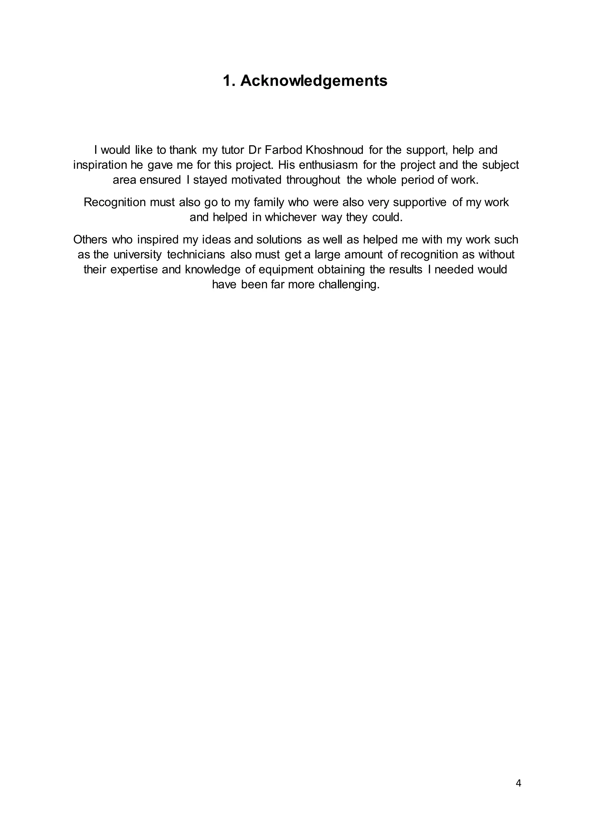 4
1. Acknowledgements
I would like to thank my tutor Dr Farbod Khoshnoud for the support, help and
inspiration he gave me for this project. His enthusiasm for the project and the subject
area ensured I stayed motivated throughout the whole period of work.
Recognition must also go to my family who were also very supportive of my work
and helped in whichever way they could.
Others who inspired my ideas and solutions as well as helped me with my work such
as the university technicians also must get a large amount of recognition as without
their expertise and knowledge of equipment obtaining the results I needed would
have been far more challenging.
 