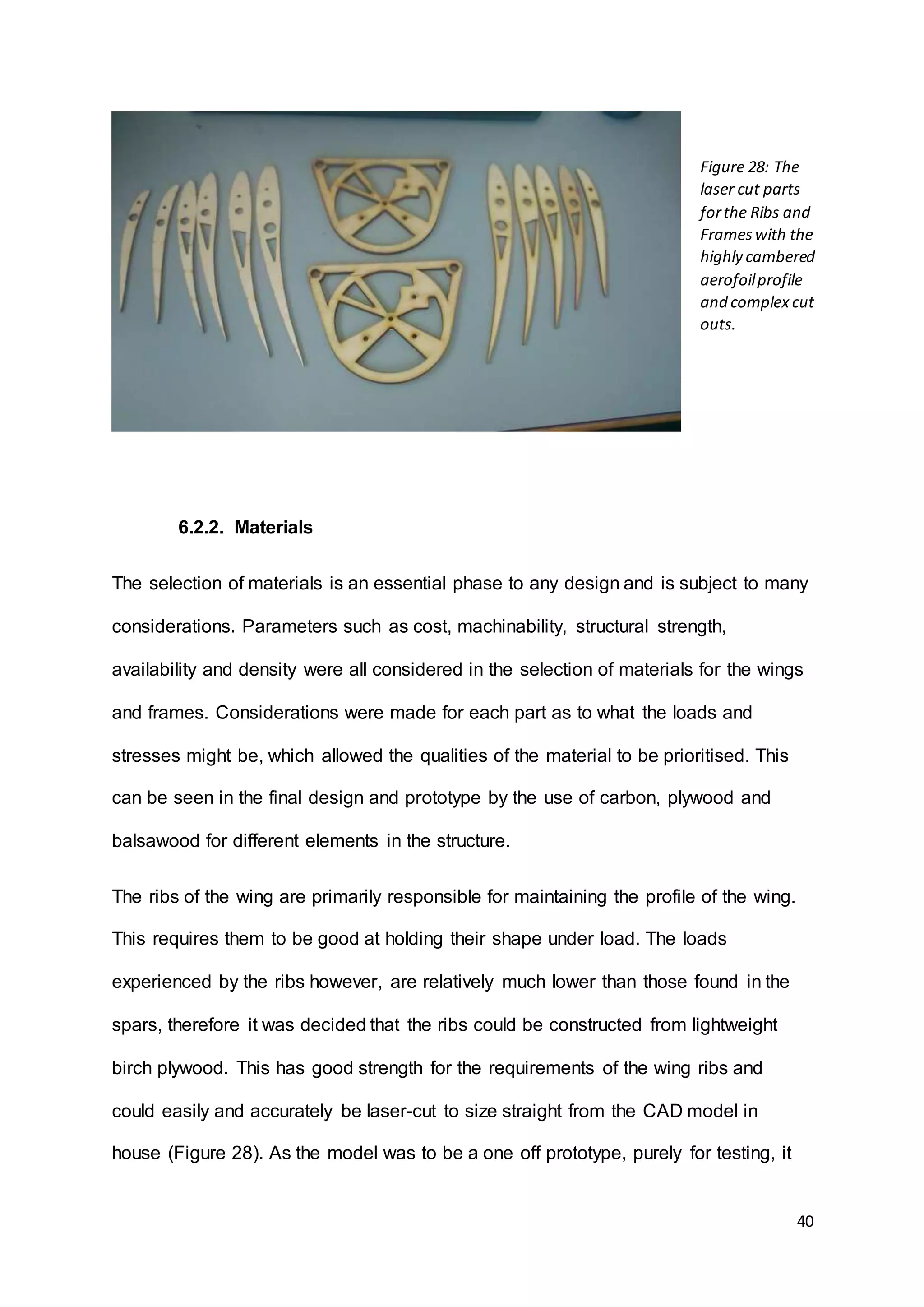 40
6.2.2. Materials
The selection of materials is an essential phase to any design and is subject to many
considerations. Parameters such as cost, machinability, structural strength,
availability and density were all considered in the selection of materials for the wings
and frames. Considerations were made for each part as to what the loads and
stresses might be, which allowed the qualities of the material to be prioritised. This
can be seen in the final design and prototype by the use of carbon, plywood and
balsawood for different elements in the structure.
The ribs of the wing are primarily responsible for maintaining the profile of the wing.
This requires them to be good at holding their shape under load. The loads
experienced by the ribs however, are relatively much lower than those found in the
spars, therefore it was decided that the ribs could be constructed from lightweight
birch plywood. This has good strength for the requirements of the wing ribs and
could easily and accurately be laser-cut to size straight from the CAD model in
house (Figure 28). As the model was to be a one off prototype, purely for testing, it
Figure 28: The
laser cut parts
forthe Ribs and
Frameswith the
highly cambered
aerofoilprofile
and complex cut
outs.
 
