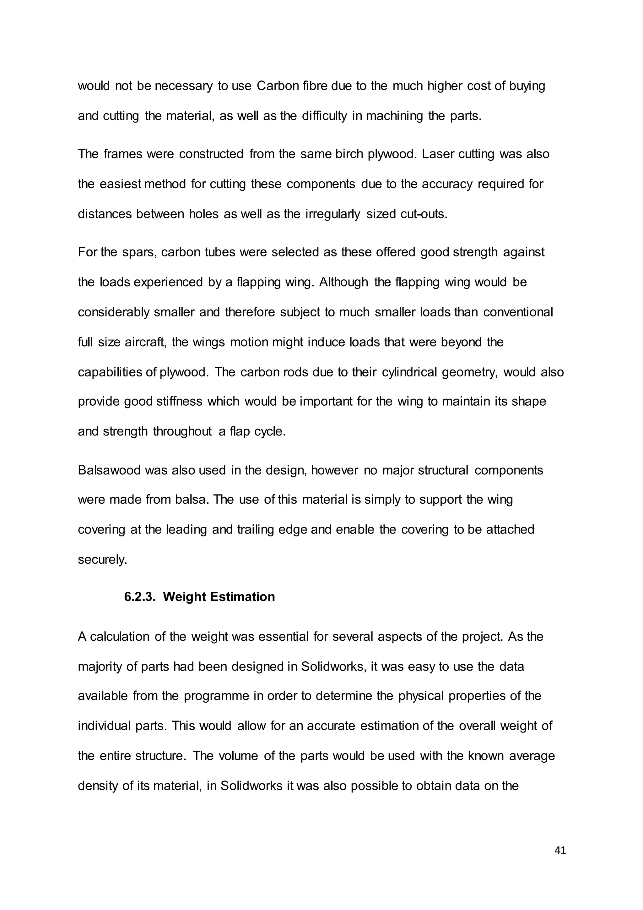 41
would not be necessary to use Carbon fibre due to the much higher cost of buying
and cutting the material, as well as the difficulty in machining the parts.
The frames were constructed from the same birch plywood. Laser cutting was also
the easiest method for cutting these components due to the accuracy required for
distances between holes as well as the irregularly sized cut-outs.
For the spars, carbon tubes were selected as these offered good strength against
the loads experienced by a flapping wing. Although the flapping wing would be
considerably smaller and therefore subject to much smaller loads than conventional
full size aircraft, the wings motion might induce loads that were beyond the
capabilities of plywood. The carbon rods due to their cylindrical geometry, would also
provide good stiffness which would be important for the wing to maintain its shape
and strength throughout a flap cycle.
Balsawood was also used in the design, however no major structural components
were made from balsa. The use of this material is simply to support the wing
covering at the leading and trailing edge and enable the covering to be attached
securely.
6.2.3. Weight Estimation
A calculation of the weight was essential for several aspects of the project. As the
majority of parts had been designed in Solidworks, it was easy to use the data
available from the programme in order to determine the physical properties of the
individual parts. This would allow for an accurate estimation of the overall weight of
the entire structure. The volume of the parts would be used with the known average
density of its material, in Solidworks it was also possible to obtain data on the
 