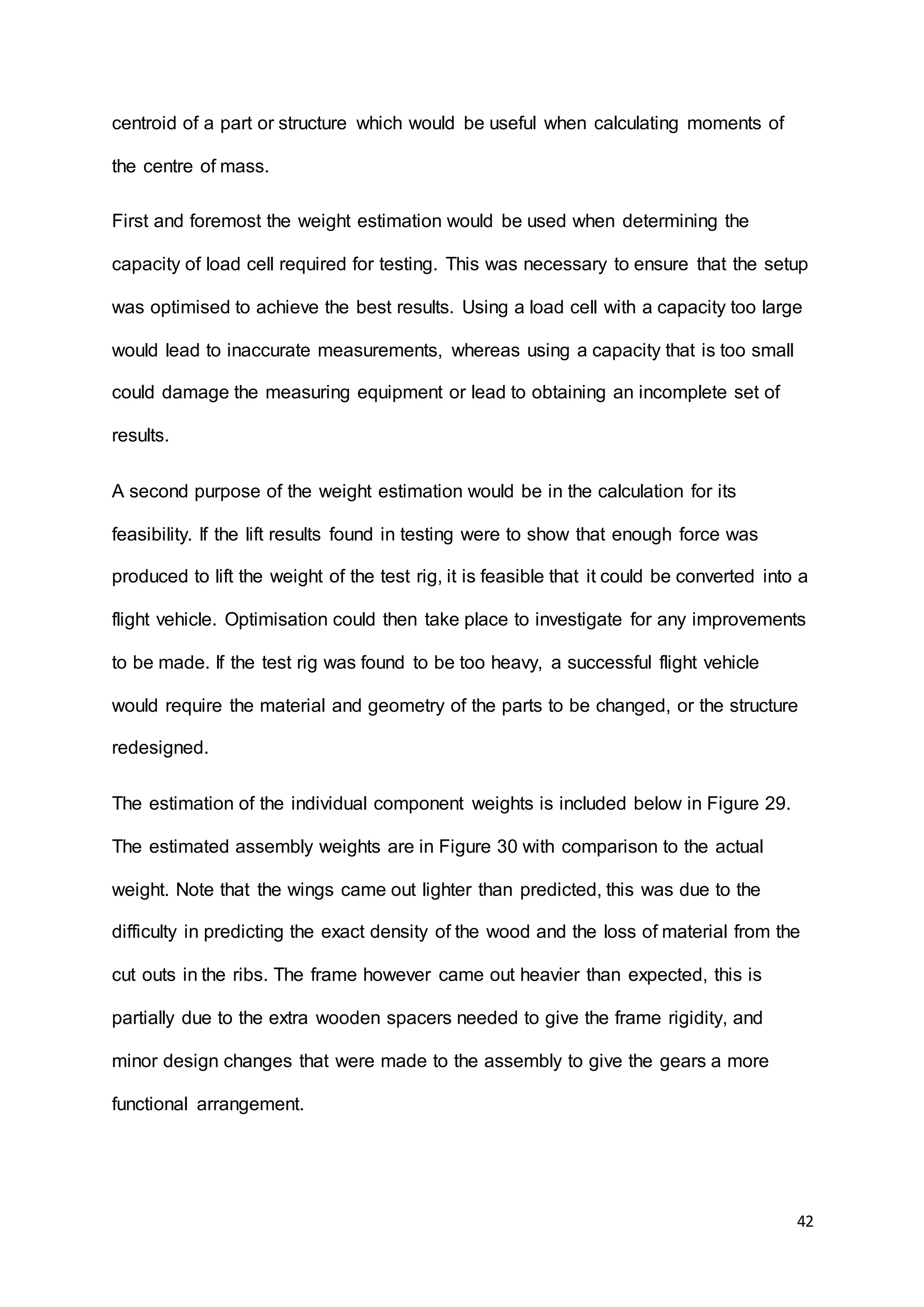 42
centroid of a part or structure which would be useful when calculating moments of
the centre of mass.
First and foremost the weight estimation would be used when determining the
capacity of load cell required for testing. This was necessary to ensure that the setup
was optimised to achieve the best results. Using a load cell with a capacity too large
would lead to inaccurate measurements, whereas using a capacity that is too small
could damage the measuring equipment or lead to obtaining an incomplete set of
results.
A second purpose of the weight estimation would be in the calculation for its
feasibility. If the lift results found in testing were to show that enough force was
produced to lift the weight of the test rig, it is feasible that it could be converted into a
flight vehicle. Optimisation could then take place to investigate for any improvements
to be made. If the test rig was found to be too heavy, a successful flight vehicle
would require the material and geometry of the parts to be changed, or the structure
redesigned.
The estimation of the individual component weights is included below in Figure 29.
The estimated assembly weights are in Figure 30 with comparison to the actual
weight. Note that the wings came out lighter than predicted, this was due to the
difficulty in predicting the exact density of the wood and the loss of material from the
cut outs in the ribs. The frame however came out heavier than expected, this is
partially due to the extra wooden spacers needed to give the frame rigidity, and
minor design changes that were made to the assembly to give the gears a more
functional arrangement.
 