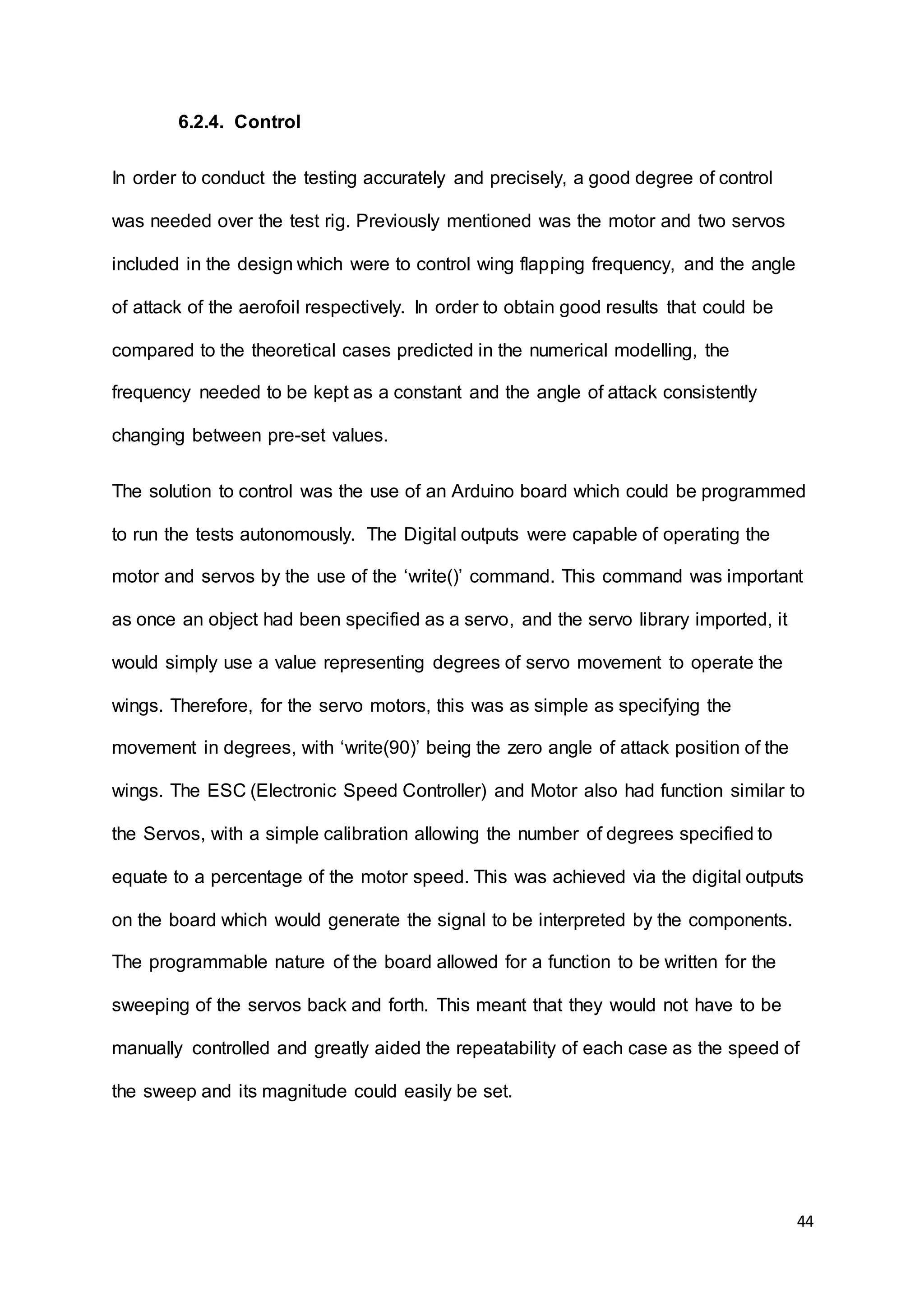 44
6.2.4. Control
In order to conduct the testing accurately and precisely, a good degree of control
was needed over the test rig. Previously mentioned was the motor and two servos
included in the design which were to control wing flapping frequency, and the angle
of attack of the aerofoil respectively. In order to obtain good results that could be
compared to the theoretical cases predicted in the numerical modelling, the
frequency needed to be kept as a constant and the angle of attack consistently
changing between pre-set values.
The solution to control was the use of an Arduino board which could be programmed
to run the tests autonomously. The Digital outputs were capable of operating the
motor and servos by the use of the ‘write()’ command. This command was important
as once an object had been specified as a servo, and the servo library imported, it
would simply use a value representing degrees of servo movement to operate the
wings. Therefore, for the servo motors, this was as simple as specifying the
movement in degrees, with ‘write(90)’ being the zero angle of attack position of the
wings. The ESC (Electronic Speed Controller) and Motor also had function similar to
the Servos, with a simple calibration allowing the number of degrees specified to
equate to a percentage of the motor speed. This was achieved via the digital outputs
on the board which would generate the signal to be interpreted by the components.
The programmable nature of the board allowed for a function to be written for the
sweeping of the servos back and forth. This meant that they would not have to be
manually controlled and greatly aided the repeatability of each case as the speed of
the sweep and its magnitude could easily be set.
 
