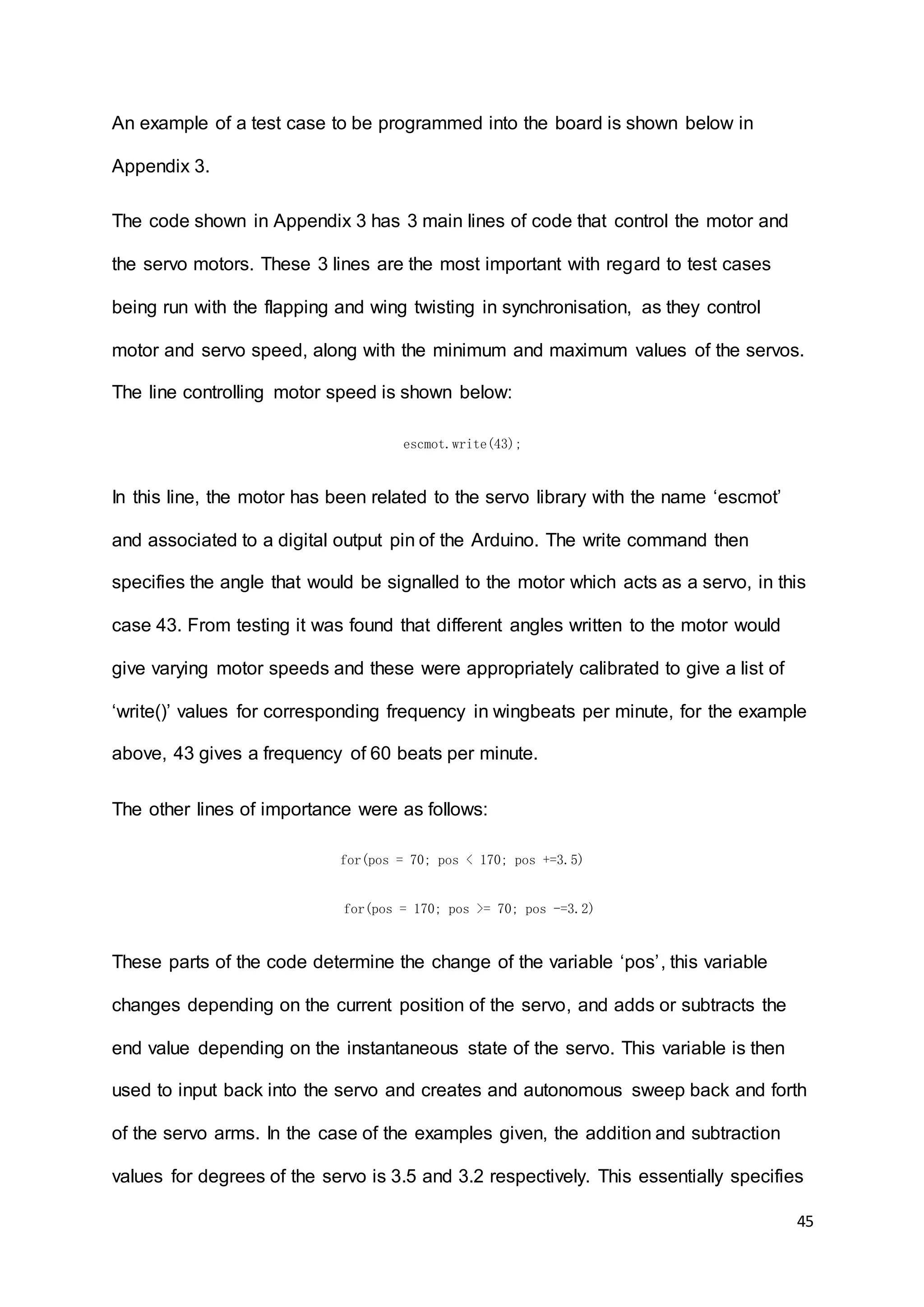 45
An example of a test case to be programmed into the board is shown below in
Appendix 3.
The code shown in Appendix 3 has 3 main lines of code that control the motor and
the servo motors. These 3 lines are the most important with regard to test cases
being run with the flapping and wing twisting in synchronisation, as they control
motor and servo speed, along with the minimum and maximum values of the servos.
The line controlling motor speed is shown below:
escmot.write(43);
In this line, the motor has been related to the servo library with the name ‘escmot’
and associated to a digital output pin of the Arduino. The write command then
specifies the angle that would be signalled to the motor which acts as a servo, in this
case 43. From testing it was found that different angles written to the motor would
give varying motor speeds and these were appropriately calibrated to give a list of
‘write()’ values for corresponding frequency in wingbeats per minute, for the example
above, 43 gives a frequency of 60 beats per minute.
The other lines of importance were as follows:
for(pos = 70; pos < 170; pos +=3.5)
for(pos = 170; pos >= 70; pos -=3.2)
These parts of the code determine the change of the variable ‘pos’, this variable
changes depending on the current position of the servo, and adds or subtracts the
end value depending on the instantaneous state of the servo. This variable is then
used to input back into the servo and creates and autonomous sweep back and forth
of the servo arms. In the case of the examples given, the addition and subtraction
values for degrees of the servo is 3.5 and 3.2 respectively. This essentially specifies
 