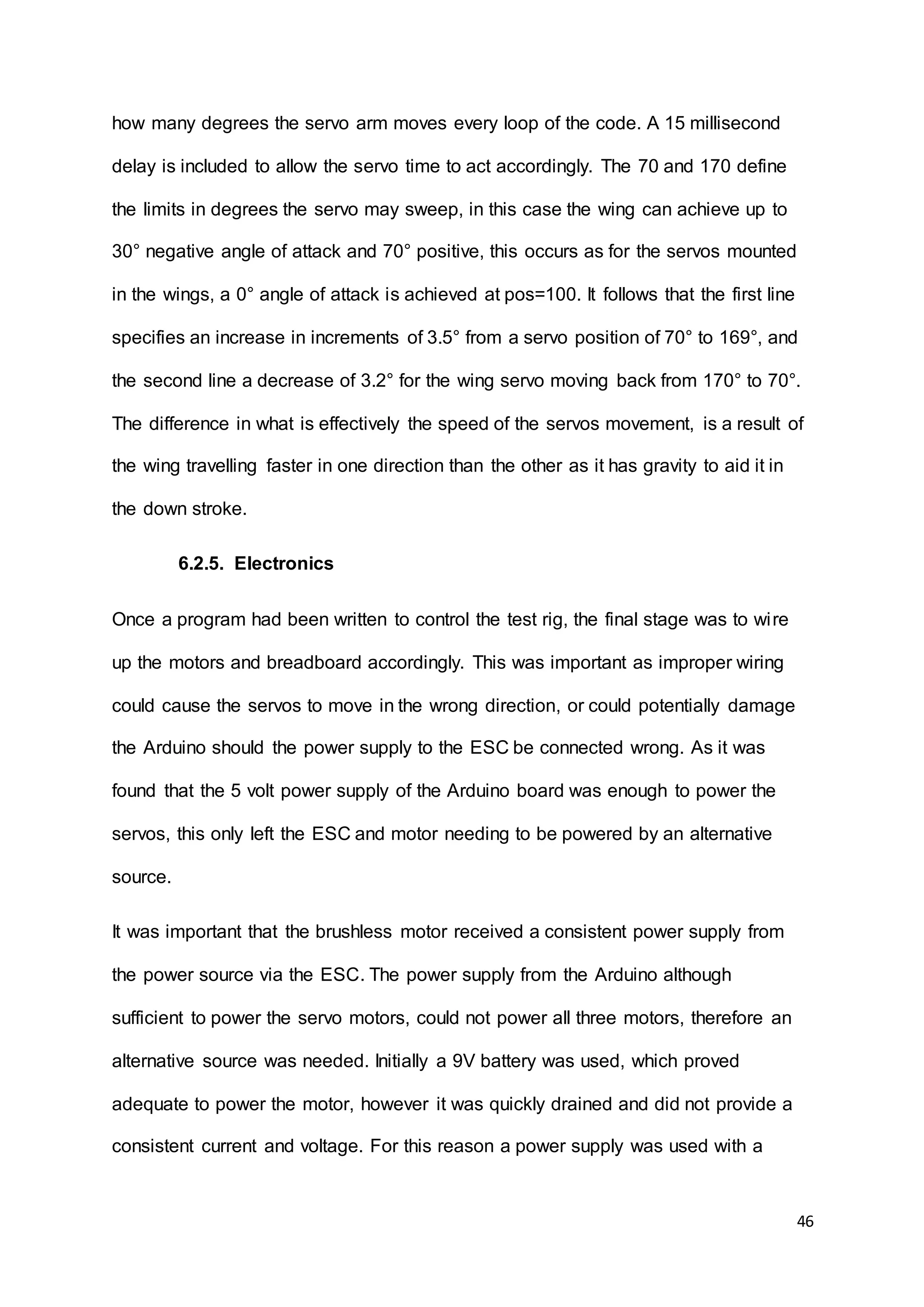 46
how many degrees the servo arm moves every loop of the code. A 15 millisecond
delay is included to allow the servo time to act accordingly. The 70 and 170 define
the limits in degrees the servo may sweep, in this case the wing can achieve up to
30° negative angle of attack and 70° positive, this occurs as for the servos mounted
in the wings, a 0° angle of attack is achieved at pos=100. It follows that the first line
specifies an increase in increments of 3.5° from a servo position of 70° to 169°, and
the second line a decrease of 3.2° for the wing servo moving back from 170° to 70°.
The difference in what is effectively the speed of the servos movement, is a result of
the wing travelling faster in one direction than the other as it has gravity to aid it in
the down stroke.
6.2.5. Electronics
Once a program had been written to control the test rig, the final stage was to wire
up the motors and breadboard accordingly. This was important as improper wiring
could cause the servos to move in the wrong direction, or could potentially damage
the Arduino should the power supply to the ESC be connected wrong. As it was
found that the 5 volt power supply of the Arduino board was enough to power the
servos, this only left the ESC and motor needing to be powered by an alternative
source.
It was important that the brushless motor received a consistent power supply from
the power source via the ESC. The power supply from the Arduino although
sufficient to power the servo motors, could not power all three motors, therefore an
alternative source was needed. Initially a 9V battery was used, which proved
adequate to power the motor, however it was quickly drained and did not provide a
consistent current and voltage. For this reason a power supply was used with a
 