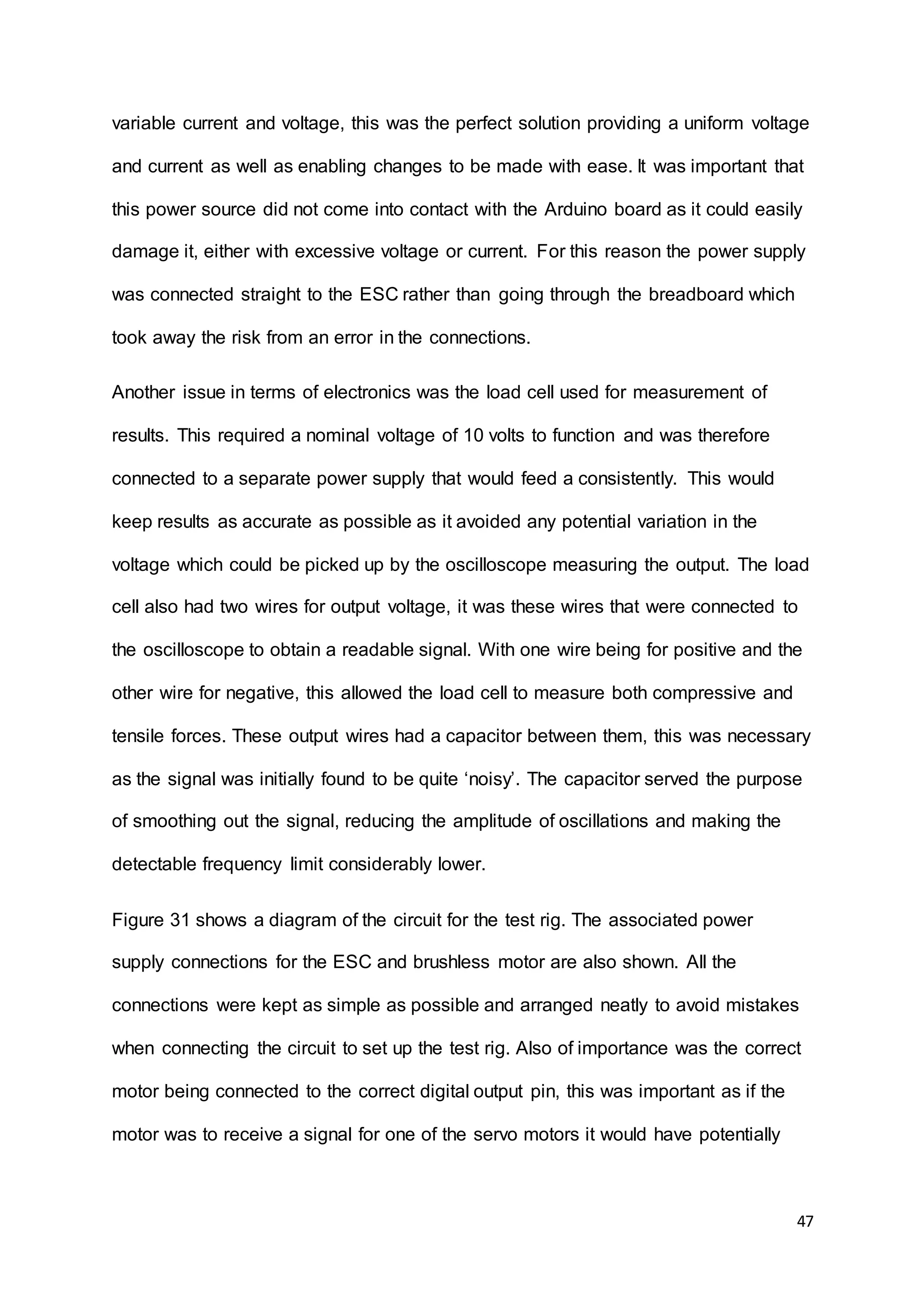 47
variable current and voltage, this was the perfect solution providing a uniform voltage
and current as well as enabling changes to be made with ease. It was important that
this power source did not come into contact with the Arduino board as it could easily
damage it, either with excessive voltage or current. For this reason the power supply
was connected straight to the ESC rather than going through the breadboard which
took away the risk from an error in the connections.
Another issue in terms of electronics was the load cell used for measurement of
results. This required a nominal voltage of 10 volts to function and was therefore
connected to a separate power supply that would feed a consistently. This would
keep results as accurate as possible as it avoided any potential variation in the
voltage which could be picked up by the oscilloscope measuring the output. The load
cell also had two wires for output voltage, it was these wires that were connected to
the oscilloscope to obtain a readable signal. With one wire being for positive and the
other wire for negative, this allowed the load cell to measure both compressive and
tensile forces. These output wires had a capacitor between them, this was necessary
as the signal was initially found to be quite ‘noisy’. The capacitor served the purpose
of smoothing out the signal, reducing the amplitude of oscillations and making the
detectable frequency limit considerably lower.
Figure 31 shows a diagram of the circuit for the test rig. The associated power
supply connections for the ESC and brushless motor are also shown. All the
connections were kept as simple as possible and arranged neatly to avoid mistakes
when connecting the circuit to set up the test rig. Also of importance was the correct
motor being connected to the correct digital output pin, this was important as if the
motor was to receive a signal for one of the servo motors it would have potentially
 